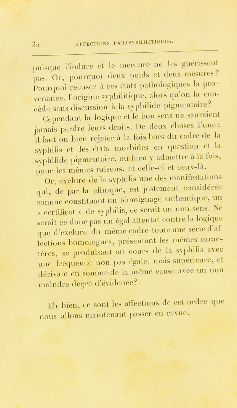 puisque i'iodure cl le mercure ue les guenssenl pas. Or, ])ourqu()i deux poids et deux mesures i Pourquoi récuser à ces états pathologiques la pro- vemuice, l'origine syphilitique, alors qu'on la con- cède sans discussion à la syphilide pigmentante? Cependant la logique et le bon sens ne sauraient jamais perdre leurs droits. De deux choses l'une: il faut ou bien rejeter à la fois hors du cadre de la syphilis et les états morbides en question et la syphilide pigmentaire, ou bien y admettre à la fois, pour les mêmes raisons, et ceUe-ei et ceux-là. Or, exclure de la syphilis une des manifestations qui, de par la clinique, est justement considérée comme constituant un témoignage authentique, un « certificat >. de syphilis, ce serait un non-sens. Ne serait-ce donc pas un égal attentat contre la logique que d'exclure du même cadre toute une série d'af- fections homologues, présentant les mêmes carac- tères, se produisant au cours de la syphilis avec une fréquence non pas égale, mais supérieure, et dérivant en somme de la même cause avec un non moindre degré d'évidence? Eh bien, ce sont les affections de cet ordre que nous allons maintenant passer en revue.