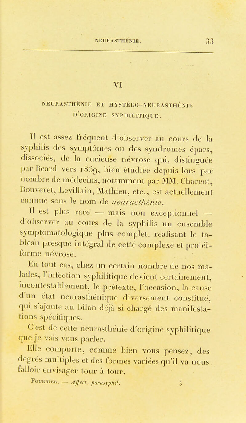 yi NEURASTHÉNIE ET HYSTÉRO-NEURASTHÉNIE d'origine SYPHILITIQUE. Il est assez fréquent d'observer au cours de la syphilis des symptômes ou des syndromes épars, dissociés, de la curieuse névrose qui, distinguée parBeard vers 18G9, ^^ien étudiée depuis lors par nombre de médecins, notamment par MM. Charcot, Bouveret, Levillain, Mathieu, etc., est actuellement connue sous le nom de neurasthénie. Il est plus rare — mais non exceptionnel — d'observer au cours de la syphilis un ensemble symptomatologique plus complet, réalisant le ta- bleau presque intégral de cette complexe et protéi- forme névrose. En tout cas, chez un certain nombre de nos ma- lades, l'infection syphilitique devient certainement, incontestablement, le prétexte, l'occasion, la cause d un état neurasthénique diversement constitué, qui s'ajoute au bilan déjà si chargé des manifesta- tions spécifiques. C'est de cette neurasthénie d'origine syphilitique que je vais vous parler. Elle comporte, comme bien vous pensez, des degrés multiples et des formes variées qu'il va nous falloir envisager tour à tour. FouuNiEH. — Afjccl. parasyiihil. 3