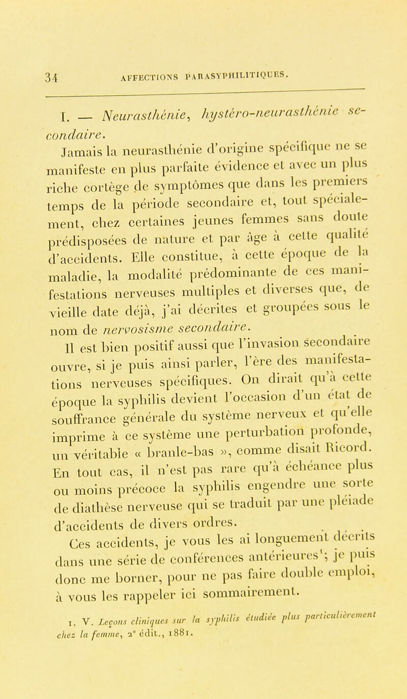 I. _ Neurasthénie, hyslbro-neurasthénie se- condaire. Jamais la neuraslliénie d'origine spécifique ne se manifeste en plus parfaite évidence et avec un plus riche cortège de symptômes que dans les premiers temps de la période secondaire et, tout spéciale- ment, chez certaines jeunes femmes sans doute prédisposées de nature et par âge à cette qualité d'accidents. Elle constitue, à cette époque de la maladie, la modalité prédominante de ces mani- festations nerveuses multiples et diverses que, de vieille date déjà, j'ai décrites et groupées sous le nom de nervosisnie secondaire. 11 est bien positif aussi que l'invasion secondaire ouvre, si je puis ainsi parler, l'ère des manifesta- tions nerveuses spécifiques. On dirait qu'à cette époque la syphilis devient l'occasion d'un état de souffrance générale du système nerveux et qu'elle imprime à ce système une perturbation profonde, un véritable « branle-bas comme disait Ricord. En tout cas, il n'est pas rare qu'à échéance plus ou moins précoce la syphilis engendre une sorte de diathèse nerveuse qui se traduit par une pléiade d'accidents de divers ordres. Ces accidents, je vous les ai longuement décrits dans une série de conférences antérieures'; je puis donc mte borner, pour ne pas faire double emploi, à vous les rappeler ici sommairement. I. V. Leçons cUnUiucs sur la syphilis étudiée plus particulièrcmcl chez la femme, 2° <jclit., i88r.