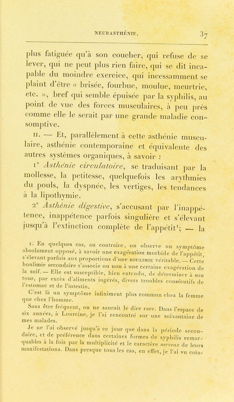 plus foliguée qu'à son couclier, qui refuse de se lever, qui ne peut plus rien faire, qui se dit inca- pable du moindre exercice, qui incessamment se plamt d'être « brisée, fourbue, moulue, meurtrie, etc. », bref qui semble épuisée par la sypbilis, au point de vue des forces musculaires, à peu près comme elle le serait par une grande maladie con- somptive. II. — Et, parallèlement à cette asthénie muscu- laire, asthénie contemporaine et équivalente des autres systèmes organiques, à savoir : 1° Asthénie circulatoire^ se traduisant par la mollesse, la petitesse, quelquefois les arythmies du pouls, la dyspnée, les vertiges, les tendances à la lipothymie. 2 Asthénie digestive, s'accusant par l'inappé- tence, inappétence parfois singulière et s'élevant jusqu'à l'extinction complète de l'appétit*; — la I. En quelques cas, au contraire, ou observe un symptôme absolument opposé, à savoir une exagération morbide de l'appétit s'élevant parfois aux proportions d'une boulimie véritable. — Cette boulimie secondaire s'associe ou non à une certaine exagération de la soif. — Elle est susceptible, bien entendu, de déterminer à son tour, par excès d'aliments ingérés, divers troubles consécutifs de J estomac et de l'intestin. C'est là un symptôme infiniment plus commun cbez la femme que chez l'homme. Sans être fréquent, on ne saurait le dire rare. Dans l'espace de SIX années, à Lourcine, je l'ai rencontré sur une soixantaine de mes malades. Je ne l'ai observé jusqu'à ce jour que dans la période secon- daire, et de préférence dans certaines formes de syphilis remar- quables à In fois par la multiplicité et le caractère nerveux de leurs manifestations. Dans presque tous les cas, en effet, je l'ai vu coin-