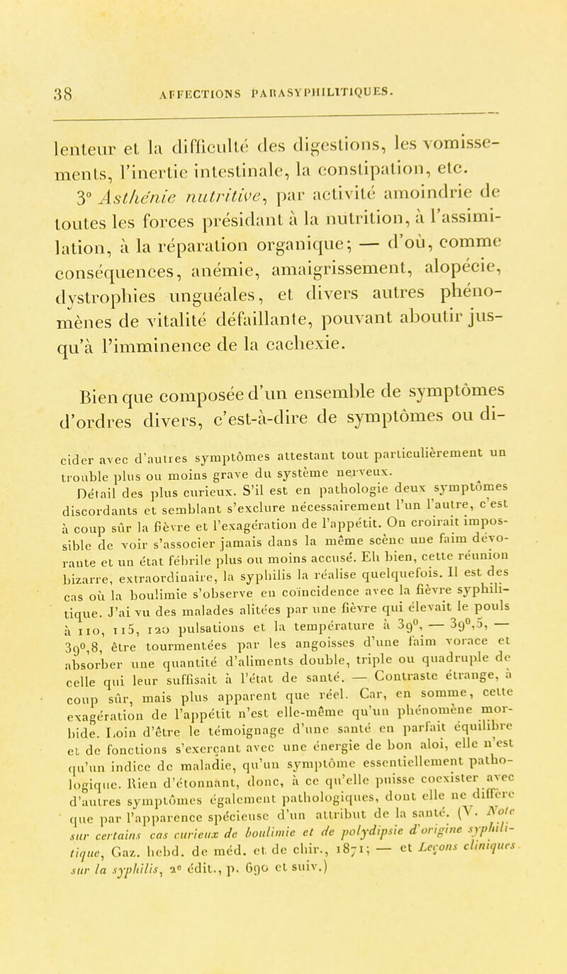 lenteur et la difliculté des digestions, les vomisse- ments, l'inertie intestinale, la constipation, etc. 3° Asthénie nulritwe, par activité amoindrie de toutes les forces présidant à la nutrition, à l'assimi- lation, à la réparation organique; — d'où, comme conséquences, anémie, amaigrissement, alopécie, dystrophies unguéales, et divers autres phéno- mènes de vitalité défaillante, pouvant aboutir jus- qu'à l'imminence de la cachexie. Bien que composée d'un ensemble de symptômes d'ordres divers, c'est-à-dire de symptômes ou di- clder avec d'autres symptômes attestant tout particulièrement un trouble plus ou moins grave du système nerveux. Détail des plus curieux. S'il est en pathologie deux symptômes discordants et semblant s'exclure nécessairement l'un l'autre, c'est à coup sûr la fièvre et l'exagération de l'appétit. On croirait impos- sible de voir s'associer jamais dans la même scène uue faim deyo- raute et un état fébrile plus ou moins accusé. Eh bien, cette réunion bizarre, extraordinaire, la syphilis la réalise quelquefois. 11 est des cas où la boulimie s'observe eu coïncidence avec la fièvre syphili- tique. J'ai vu des malades alitées par une fièvre qui élevait le pouls à iio, II5, I20 pulsations et la température à SgO, — 390,5, — 390,8, être tourmentées par les angoisses d'une faim vorace et absorber une quantité d'aliments double, triple ou quadruple de celle qui leur suffisait à l'état de santé. — Contraste étrange, a coup sûr, mais plus apparent que réel. Car, en somme, celte exagération de l'appétit n'est elle-même qu'un phénomène mor- bide. Loin d'être le témoignage d'une santé en parlait équihbre et de fonctions s'exerçant avec une énergie de bon aloi, elle n'est qu'un indice de maladie, qu'un symptôme essentiellement patho- logique. Rien d'étonnant, donc, à ce qu'elle puisse coexister avec d'autres symptômes également pathologiques, dont elle ne diffère que par l'apparence spécieuse d'un attribut de la sauté. (V. ^oic sur certains cas curieux de boulimie et de polydipsie d'origim sypliih- tique, Gaz. hebd. de méd. et de chir., 1871; — et Leçons cUmques sur la syphilis, 2° édit., p. 690 et suiv.)