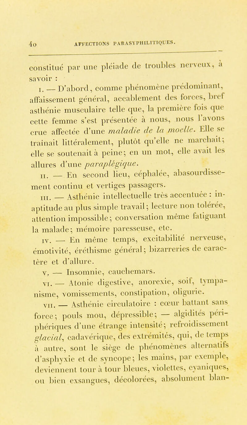 conslilué par une pléiade de troul)les nerveux, à savoir : I. _ D'abord, comme phénomène prédominant, affaissement général, accablement des forces, bref asthénie musculaire telle que, la première fois que cette femme s'est présentée à nous, nous l'avons crue affectée d'une maladie de la moelle. Elle se traînait littéralement, plutôt qu'elle ne marchait; elle se soutenait à peine; en un mot, elle avait les allures d'nne paraplégique. II. — En second heu, céphalée, abasourdisse- ment continu et vertiges passagers. ni. — Asthénie intellectuene très accentuée : in- aptitude au plus simple travail; lecture non tolérée, attention impossible ; conversation même fatiguant la malade; mémoire paresseuse, etc. IV. — En même temps, excitabihté nerveuse, émotivité, érélhisme général; bizarreries de carac- tère et d'allure. V. — Insomnie, cauchemars. VI. — Atonie digestive, anorexie, soif, tympa- nisme, vomissements, constipation, oligurie. VII. — Asthénie circulatoire : cœur ballant sans force; pouls mou, dépressible; — algidités péri- phériques d'une étrange intensité; refroidissement glacial, cadavérique, des extrémités, qui, de temps )\ autre, sont le siège de phénomènes alternatifs d'asphyxie et de syncope; les mains, par exemple, deviennent tour à tour bleues, violettes, cyaniques, ou bien exsangues, décolorées, absolument blan-