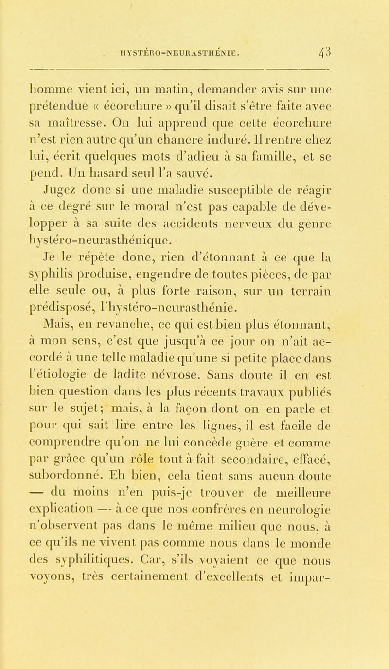 homme vient ici, un matin, demander avis sur une prétendue « écorcbure » qu'il disait s'être faite avec sa maîtresse. On lui apprend que celte écorchure n'est rien autre qu'un chancre induré. Il rentre chez lui, écrit quelques mots d'adieu à sa famille, et se pend. Un hasard seul l'a sauvé. Jugez donc si une maladie susceptible de réagir à ce degré sur le moral n'est pas capable de déve- lopper à sa suite des accidents nerveux du genre hystéro-neurasthénique. Je le répèle donc, rien d'étonnant à ce que la syphilis produise, engendre de toutes pièces, de par elle seule ou, à plus forte raison, sur un terrain prédisposé, l'hystéro-neurasthénie. Mais, en revanche, ce qui est bien plus étonnant, à mon sens, c'est que jusqu'à ce jour on n'ait ac- cordé à une telle maladie qu'une si petite place dans l'étiologie de ladite névrose. Sans doute il en est bien question dans les plus récents travaux publiés sur le sujet; mais, à la façon dont on en parle et pour qui sait lire entre les lignes, il est facile de comprendre qu'on ne lui concède guère et comme par grâce qu'un rôle tout à fait secondaire, effacé, subordonné. Eh bien, cela tient sans aucun doute — du moins n'en puis-je trouver de meilleure explication — à ce que nos confrères en neurologie n'observent pas dans le même milieu que nous, à ce qu'ils ne vivent pas comme nous dans le monde des syphilitiques. Car, s'ils voyaient ce que nous voyons, très certainement d'excellents et impar-