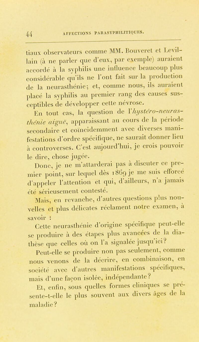 tiaux observateurs comme MM. Bouveret et Levil- lain (à ne parler que d'eux, par exemple) auraient aceordé à la syphilis une influence beaucoup plus considérable qu'ils ne l'ont fait sur la production de la neurasthénie; et, comme nous, ils auraient placé la syphilis au premier rang des causes sus- ceptibles de développer cette névrose. En tout cas, la question de Xhystéro-neuras- thénie aiguë, apparaissant au cours de la période secondaire et coïncidemment avec diverses mani- festations d'ordre spécifique, ne saurait donner lieu à controverses. C'est aujourd'hui, je crois pouvoir le dire, chose jugée. Donc, je ne m'attarderai pas à discuter ce pre- mier point, sur lequel dès i 869 je me suis efforcé d'appeler l'attention et qui, d'ailleurs, n'a jamais été sérieusement contesté. Mais, en revanche, d'autres questions plus nou- velles et plus délicates réclament notre examen, à savoir : Cette neurasthénie d'origine spécifique peut-elle se produire à des étapes plus avancées de la dia- thèse que celles où on l'a signalée jusqu'ici? Peut-elle se produire non pas seulement, comme nous venons de la décrire, en combinaison, en société avec d'autres manifestations spécifiques, mais d'une façon isolée, indépendante? Et, enfin, sous quelles formes cliniques se pré- sente-t-elle le plus souvent aux divers âges de la maladie?