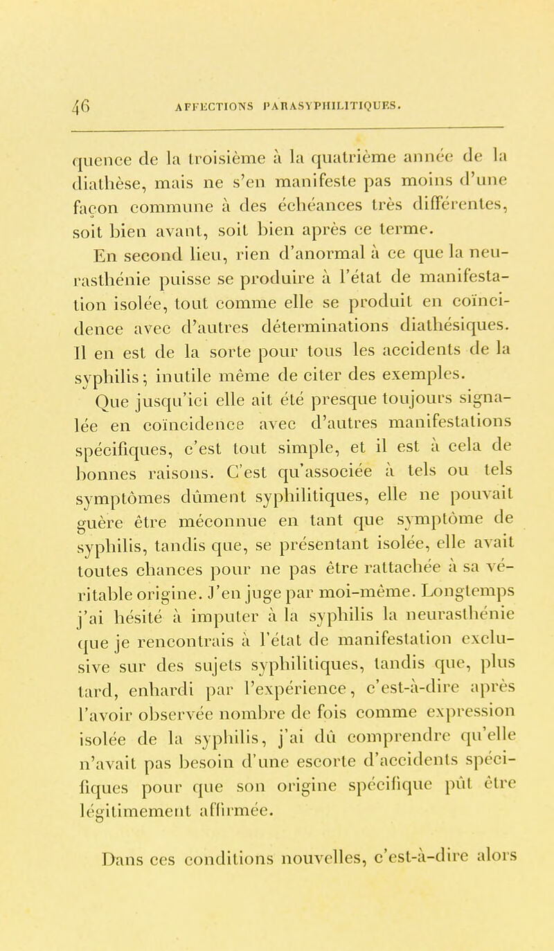 qiience de la troisième à la quatrième année de la diathèse, mais ne s'en manifeste pas moins d'une façon commune à des échéances très différentes, soit bien avant, soit bien après ce terme. En second lieu, rien d'anormal à ce que la neu- rasthénie puisse se produire à l'état de manifesta- tion isolée, tout comme elle se produit en coïnci- dence avec d'autres déterminations diathésiques. Il en est de la sorte pour tous les accidents de la syphilis; inutile même de citer des exemples. Que jusqu'ici elle ait été presque toujours signa- lée en coïncidence avec d'autres manifestations spécifiques, c'est tout simple, et il est à cela de bonnes raisons. C'est qu'associée à tels ou tels symptômes dûment syphilitiques, elle ne pouvait guère être méconnue en tant que symptôme de syphilis, tandis que, se présentant isolée, elle avait toutes chances pour ne pas être rattachée à sa vé- ritable origine. J'en juge par moi-même. Longtemps j'ai hésité à imputer à la syphilis la neurasthénie que je rencontrais à l'état de manifestation exclu- sive sur des sujets syphilitiques, tandis que, plus tard, enhardi par l'expérience, c'est-à-dire après l'avoir observée nombre de fois comme expression isolée de la syphilis, j'ai dû comprendre qu'elle n'avait pas besoin d'une escorte d'accidents spéci- fiques pour que son origine spécifique pût être légitimement afiirmée. Dans ces conditions nouvelles, c'est-à-dire alors