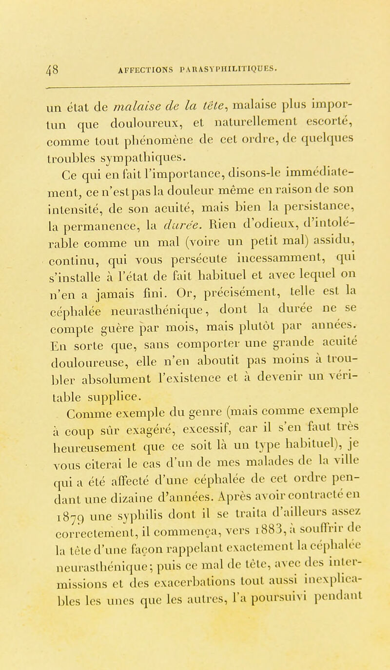 un état de malaise de la lêle, malaise plus impor- Uin que douloureux, et naturellement escorté, comme tout phénomène de cet ordre, de quelques troubles sympathiques. Ce qui en fait l'importance, disons-le immédiate- ment, ce n'est pas la douleur même en raison de son intensité, de son acuité, mais bien la persistance, la permanence, la durée. Rien d'odieux, d'intolé- rable comme un mal (voire un petit mal) assidu, continu, qui vous persécute incessamment, qui s'installe à l'état de fait habituel et avec lequel on n'en a jamais fini. Or, précisément, telle est la céphalée neurasthénique, dont la durée ne se compte guère par mois, mais plutôt par années. En sorte que, sans comporter une grande acuité douloureuse, elle n'en aboutit pas moins à trou- bler absolument l'existence et à devenir un véri- table supplice. Comme exemple du genre (mais comme exemple à coup sûr exagéré, excessif, car il s'en faut très heureusement que ce soit là un type habituel), je vous citerai le cas d'un de mes malades de la ville qui a été affecté d'une céphalée de cet ordre pen- dant une dizaine d'années. Après avoir contracté en 1879 une syphUis dont il se traita d'ailleurs assez correctement, il commença, vers i883, à souffrir de la tète d'une façon rappelant exactement la céphalée neurasthénique; puis ce mal de tête, avec des inler- missions et des exacerbations tout aussi inexplica- bles les unes que les autres, l'a poursuivi pondant