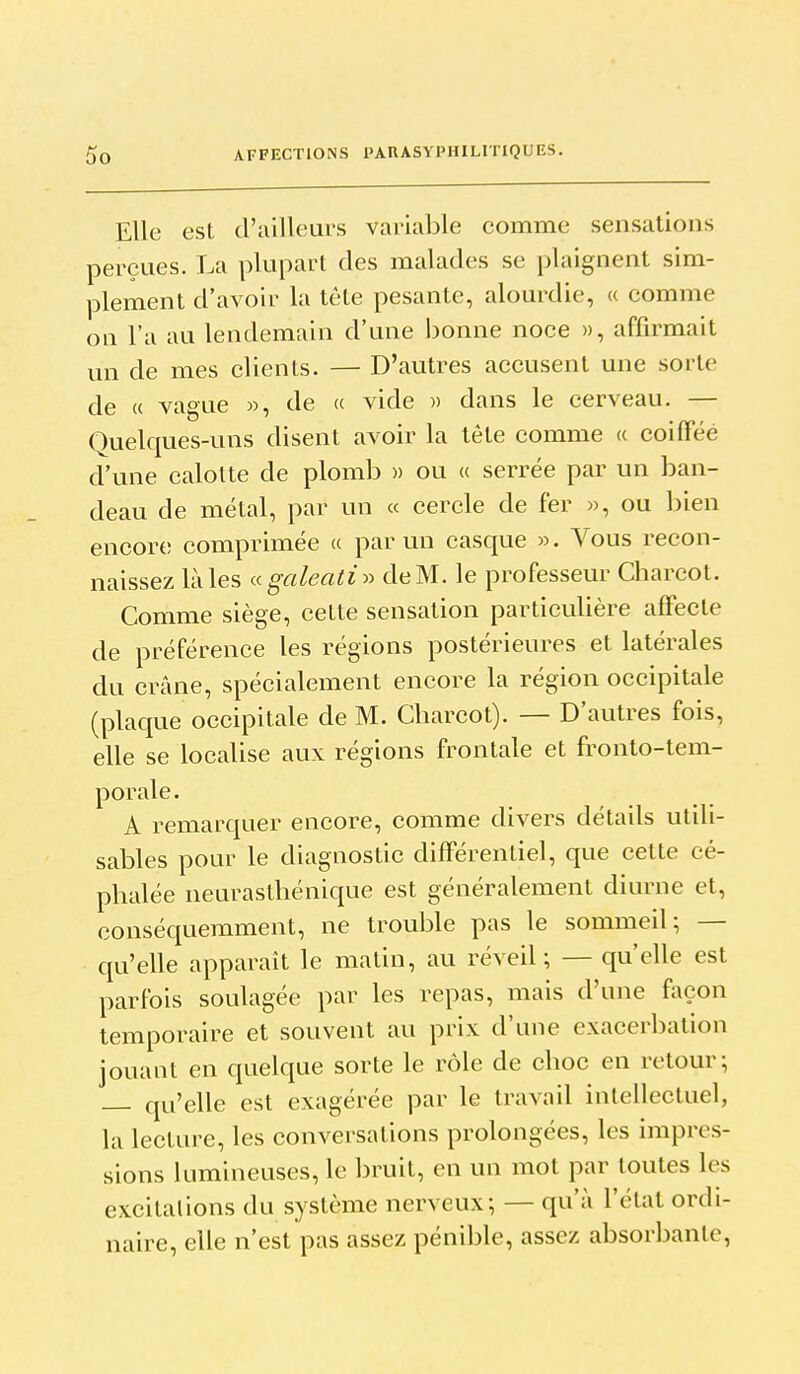 Elle est d'ailleurs variable comme sensations perçues. La plupart des malades se plaignent sim- plement d'avoir la tête pesante, alourdie, « comme on l'a au lendemain d'une bonne noce », affirmait un de mes clients. — D'autres accusent une sorte de « vague », de « vide » dans le cerveau. — Quelques-uns disent avoir la tête comme « coiffée d'une calotte de plomb » ou a serrée par un ban- deau de métal, par un « cercle de fer », ou bien encore comprimée a par un casque ». Vous recon- naissez là les agaleati^^ de M. le professeur Charcot. Comme siège, cette sensation particulière affecte de préférence les régions postérieures et latérales du crâne, spécialement encore la région occipitale (plaque occipitale de M. Cbarcot). — D'autres fois, elle se localise aux régions frontale et fronto-tem- porale. A remarquer encore, comme divers détails utili- sables pour le diagnostic différentiel, que cette cé- phalée neurasthénique est généralement diurne et, conséquemment, ne trouble pas le sommeil; — qu'elle apparaît le matin, au réveil ; — qu'elle est parfois soulagée par les repas, mais d'une façon temporaire et souvent au prix d'une exacerbalion jouant en quelque sorte le rôle de choc en retour; qu'elle est exagérée par le travail intellectuel, la lecture, les conversations prolongées, les impres- sions lumineuses, le bruit, en un mot par toutes les excitations du système nerveux; — qu'à l'état ordi- naire, elle n'est pas assez pénible, assez absorbante,