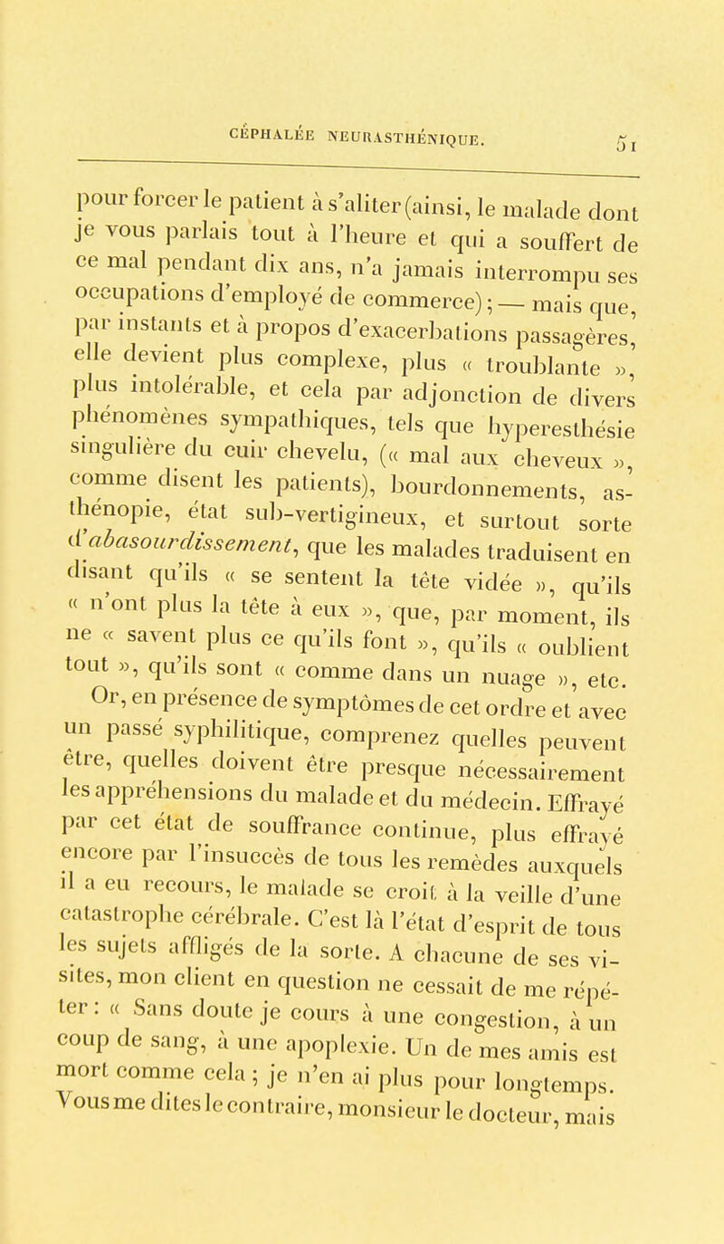 01 pour forcer le patient à s'aliter (ainsi, le malade dont je vous parlais tout à l'heure et qui a souffert de ce mal pendant dix ans, n'a jamais interrompu ses occupations d'employé de commerce) ; — mais que par instants et à propos d'exacerbations passagères' elle devient plus complexe, plus « troublante plus intolérable, et cela par adjonction de divers phénomènes sympathiques, tels que hyperesthésie smguhère du cuir chevelu, (« mal aux cheveux . comme disent les patients), bourdonnements, as- thenopie, état sub-vertigineux, et surtout sorte d abasourdissement, que les malades traduisent en disant qu'ils « se sentent la tête vidée », qu'ils « n'ont plus la tête à eux «, que, par moment, ils ne « savent plus ce qu'ils font qu'ils « oublient tout «, qu'ils sont « comme dans un nuage ,,, etc Or, en présence de symptômes de cet ordre et'avec un passé syphilitique, comprenez quelles peuvent être, quelles doivent être presque nécessairement les appréhensions du malade et du médecin. Effrayé par cet état de souffrance continue, plus effrayé encore par l'insuccès de tous les remèdes auxquels il a eu recours, le malade se croit à la veille d'une catastrophe cérébrale. C'est là l'état d'esprit de tous les sujets affligés de la sorte. A chacune de ses vi- sites, mon client en question ne cessait de me répé- ter: (( Sans doute je cours à une congestion, à un coup de sang, à une apoplexie. Un de mes amis est mort comme cela ; je n'en ai plus pour longtemps. Vousme dites le contraire, monsieur le docteur, mais