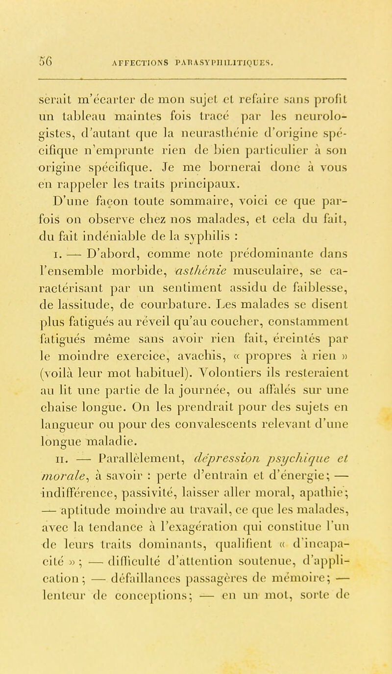 serait m'ccarter de mon sujet et refaire sans profit un tableau maintes fois tracé par les neurolo- gistes, d'autant que la neurasthénie d'origine spé- cifique n'emprunte rien de bien particulier à son origine spécifique. Je me bornerai donc à vous en rappeler les traits principaux. D'une façon toute sommaire, voici ce que par- fois on observe chez nos malades, et cela du fait, du fait indéniable de la syphilis : I. — D'abord, comme note prédominante dans l'ensemble morbide, asthénie musculaire, se ca- ractérisant par un sentiment assidu de faiblesse, de lassitude, de courbature. Les malades se disent plus fatigués au réveil qu'au coucher, constamment fatigués même sans avoir rien fait, éreintés par le moindre exercice, avachis, « propres à rien » (voilà leur mot habituel). Volontiers ils resteraient au lit une partie de la journée, ou affalés sur une chaise longue. On les prendrait pour des sujets en langueur ou pour des convalescents relevant d'une longue maladie. II. — Parallèlement, dépression psychique et morale^ à savoir : perte d'entrain et d'énergie; — •indifFérence, passivité, laisser aller moral, apathie; — aptitude moindre au travail, ce que les malades, avec la tendance à l'exagération qui constitue l'un de leurs traits dominants, qualifient (( d'incapa- cité »; —difliculté d'attention soutenue, d'appli- cation; — défaillances passagères de mémoire; — lenteur de conceptions; — en un mot, sorte de