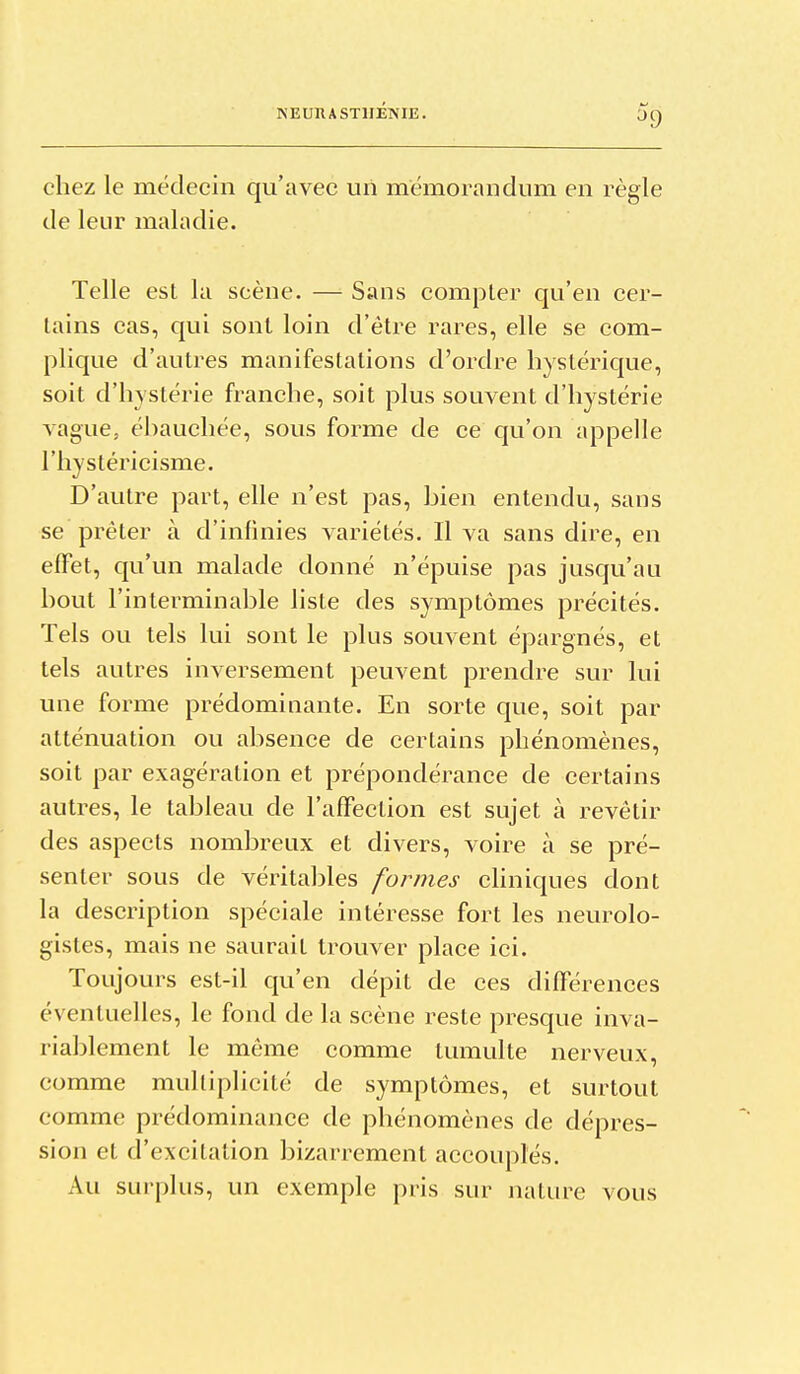 ^9 chez le médecin qu'avec un mémorandum en règle de leur maladie. Telle est la scène. — Sans compter qu'en cer- tains cas, qui sont loin d'être rares, elle se com- plique d'autres manifestations d'ordre hystérique, soit d'hystérie franche, soit plus souvent d'hystérie vague, ébauchée, sous forme de ce qu'on appelle l'hystéricisme. D'autre part, elle n'est pas, bien entendu, sans se prêter à d'infinies variétés. Il va sans dire, en effet, qu'un malade donné n'épuise pas jusqu'au bout l'interminable liste des symptômes précités. Tels ou tels lui sont le plus souvent épargnés, et tels autres inversement peuvent prendre sur lui une forme prédominante. En sorte que, soit par atténuation ou absence de certains phénomènes, soit par exagération et prépondérance de certains autres, le tableau de l'afFeclion est sujet à revêtir des aspects nombreux et divers, voire à se pré- senter sous de véritables formes chniques dont la description spéciale intéresse fort les neurolo- gistes, mais ne saurait trouver place ici. Toujours est-il qu'en dépit de ces différences éventuelles, le fond de la scène reste presque inva- riablement le même comme tumulte nerveux, comme multiplicité de symptômes, et surtout comme prédominance de phénomènes de dépres- sion et d'excitation bizarrement accouplés. Au surplus, un exemple pris sur nature vous