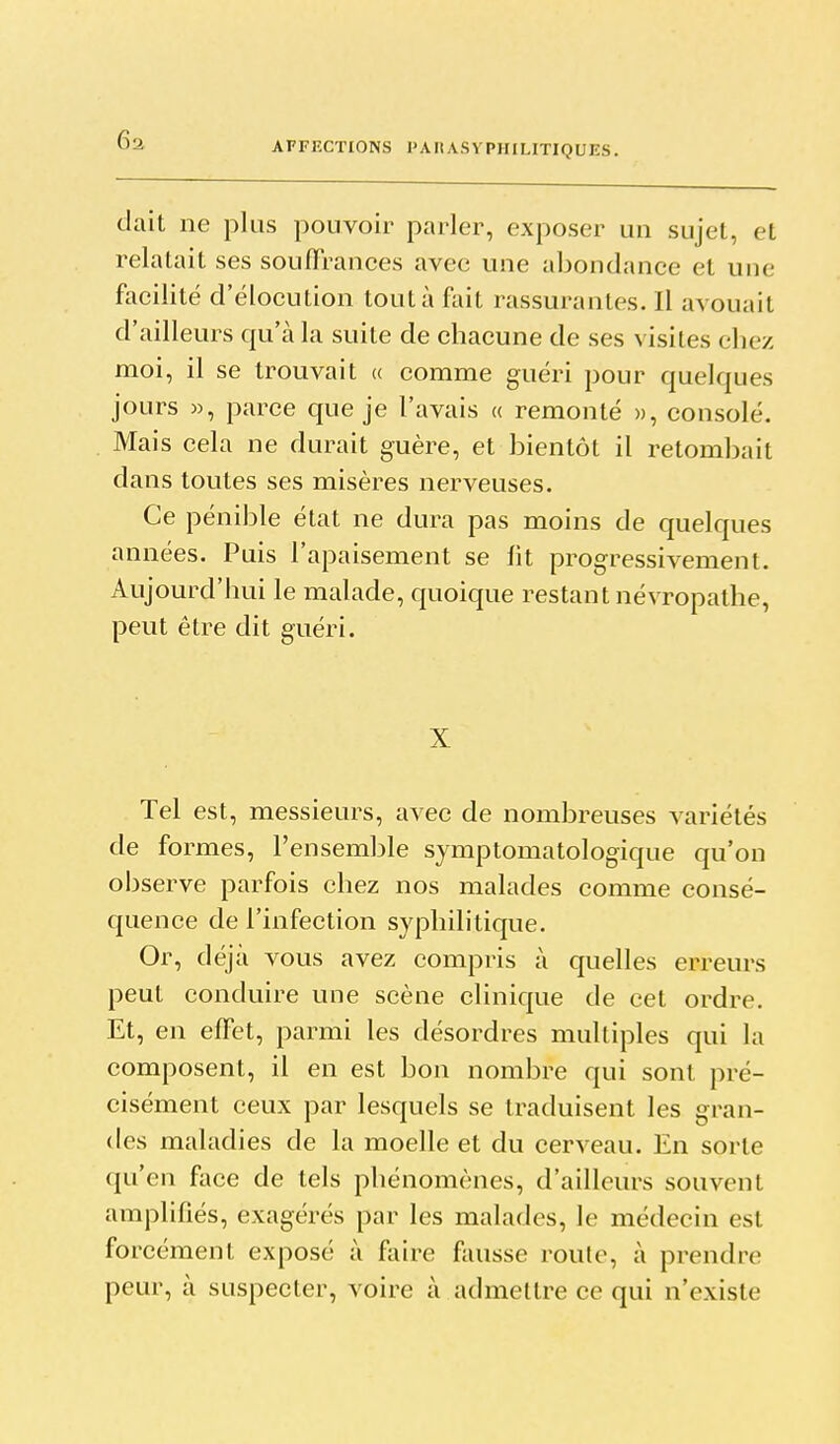 dait ne plus pouvoir parler, exposer un sujet, et relatait ses souffrances avec une abondance et une facilité d'élocution tout à fiiit rassurantes. Il avouait d'ailleurs qu'à la suite de chacune de ses visites chez moi, il se trouvait « comme guéri pour quelques jours «, parce que je l'avais « remonté », consolé. Mais cela ne durait guère, et bientôt il retombait dans toutes ses misères nerveuses. Ce pénible état ne dura pas moins de quelques années. Puis l'apaisement se fit progressivement. Aujourd'hui le malade, quoique restant névropathe, peut être dit guéri. X Tel est, messieurs, avec de nombreuses variétés de formes, l'ensemble symptomatologique qu'on observe parfois chez nos malades comme consé- quence de l'infection syphilitique. Or, déjà vous avez compris à quelles erreurs peut conduire une scène clinique de cet ordre. Et, en effet, parmi les désordres multiples qui la composent, il en est bon nombre qui sont pré- cisément ceux par lesquels se traduisent les gran- des maladies de la moelle et du cerveau. En sorte qu'en face de tels phénomènes, d'ailleurs souvent amplifiés, exagérés par les malades, le médecin est forcément exposé à fîiire fausse roule, à prendre peur, à suspecter, voire à admettre ce qui n'existe