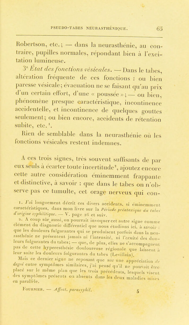 Robertson, etc.; — dans la neurasthénie, au con- traire, pupilles normales, répondant bien à l'exci- tation lumineuse. 3° Etat des fonctions vèsicales. —Dans le labes, altération fréquente de ces fonctions : ou bien paresse vésicale; évacuation ne se faisant qu'au prix d'un certain effort, d'une « poussée m ;— ou bien, phénomène presque caractéristique, incontinence accidentelle, et incontinence de quelques gouttes seulement; ou bien encore, accidents de rétention subite, etc. Rien de semblable dans la neurasthénie où les fonctions vèsicales restent indemnes. A ces trois signes, très souvent suffisants de par eux seuls à écarter toute incertitude', ajoutez encore celte autre considération éminemment frappante et distinclive, à savoir : que dans le tabès on n'ob- serve pas ce tumulte, cet orage nerveux qui con- 1. J'iii longuemeut décrit ces divers accideuts, si éminemment caracléristiques, daus mon livre sur la Période prcalaxique du Uihc, d'origine sypliiliticiue. — V. page ifi et suiv. 2. A coup sûr_^aussi, on pourrait invoquercel autre sigue comme élément du diagnoslic différentiel que nous étudions ici, à savoir ■ que les douleurs fulgurantes qui se produisent parfois dans la ueu- lasthénie ne présentent jamais ni l'intensité, ni l'acuité des dou- leurs fulgurantes du tabès; — que, de plus, elles ne s'accompa^neni pas de cette hjperestl.ésie douloureuse régionale que laisseui à leur suite les douleurs fulguraïUes du tahcs (Levillain). Mais ce dernier signe ne reposant que sur une appréciation ,/,- degré eiMie symptômes similaires, j'ai pensé qu'il ne pouvait êire placé sur le même plan que les trois précédents, lesquels visent des symptômes présents ou absents dans les deux maladies mises eu j)arallèle. rouiiNiEll. — Àjfvct. parasyphll. g