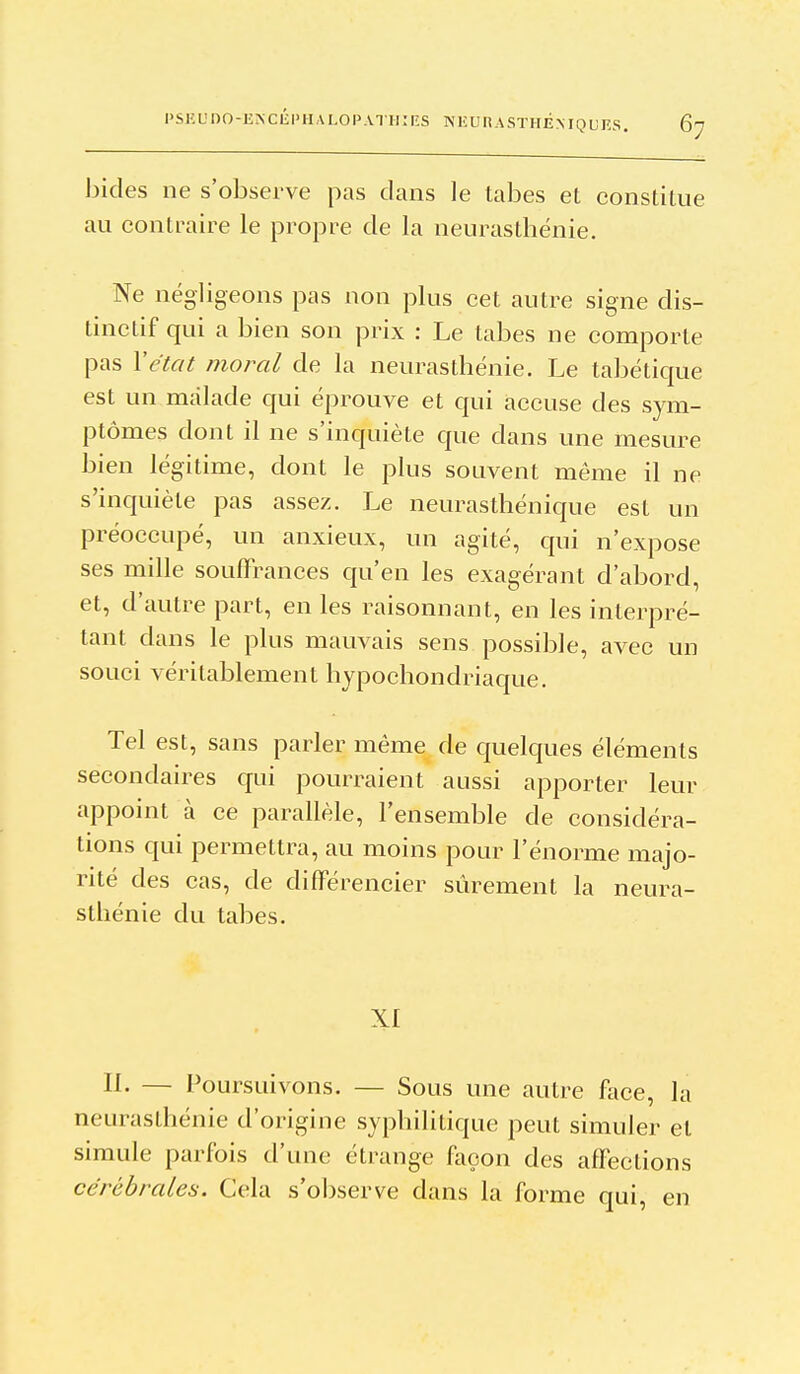 l'SKL'nO-E^Clîl'HALOI'.VTHîRS NKUnASTIlÉMQUKS. bides ne s'observe pas clans le tabès et constitue au contraire le propre de la neurasthénie. Ne négligeons pas non plus cet autre signe dis- tinclif qui a bien son prix : Le tabès ne comporte pas l'état moral de la neurasthénie. Le tabétique est un malade qui éprouve et qui accuse des sym- ptômes dont il ne s'inquiète que dans une mesure bien légitime, dont le plus souvent même il ne s'inquiète pas assez. Le neurasthénique est un préoccupé, un anxieux, un agité, qui n'expose ses mille souffrances qu'en les exagérant d'abord, et, d'autre part, en les raisonnant, en les interpré- tant dans le plus mauvais sens possible, avec un souci véritablement hypochondriaque. Tel est, sans parler même de quelques éléments secondaires qui pourraient aussi apporter leur appoint à ce parallèle, l'ensemble de considéra- tions qui permettra, au moins pour l'énorme majo- rité des cas, de différencier sûrement la neura- sthénie du tabès. IL — Poursuivons. — Sous une autre face, la neurasthénie d'origine syphilitique peut simuler et simule parfois d'une étrange façon des affections cérébrales. Cela s'observe dans la forme qui, en