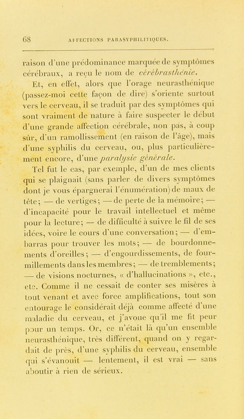 raison d'une prédominance marquée de symptômes cérébraux, a reçu le nom de cérébrasthénie. El, en efFel, alors que l'orage neuraslliénique (passez-moi celte façon de dire) s'oriente surtout vers le cerveau, il se traduit par des symptômes qui sont vraiment de nature à faire suspecter le début d'une grande alFection cérébrale, non pas, à coup sûr, d'un ramollissement (en raison de l'âge), mais d'une syphilis du cerveau, ou, plus parliculière- ment encore, d'une paralysie générale. Tel fut le cas, par exemple, d'un de mes clients qui se plaignait (sans parler de divers symptômes dont je vous épargnerai l'énumération) de maux de tête ; — de vertiges ; — de perte de la mémoire ; — d'incapacité pour le travail intellectuel et même pour la lecture; — de difficulté à suivre le fil de ses idées, voire le cours d'une conversation ; — d'em- barras pour trouver les mots; — de bourdonne- ments d'oreilles; — d'engoui-dissements, de four- millements dans les membres; — de tremblements; — de visions nocturnes, « d'hallucinations », etc., etc. Comme il ne cessait de conter ses misères à tout venant et avec force amplifications, tout son entourage le considérait dt^à comme aflecté d'une maladie du cerveau, et j'avoue qu'il me fit peur pDur un temps. Or, ce n'était là qu'un ensemble neurasthénique, très différent, quand on y regar- dait de près, d'une syphilis du cerveau, ensemljle qui s'évanouit — lentement, il est vrai — sans a!)outir à rien de sérieux.