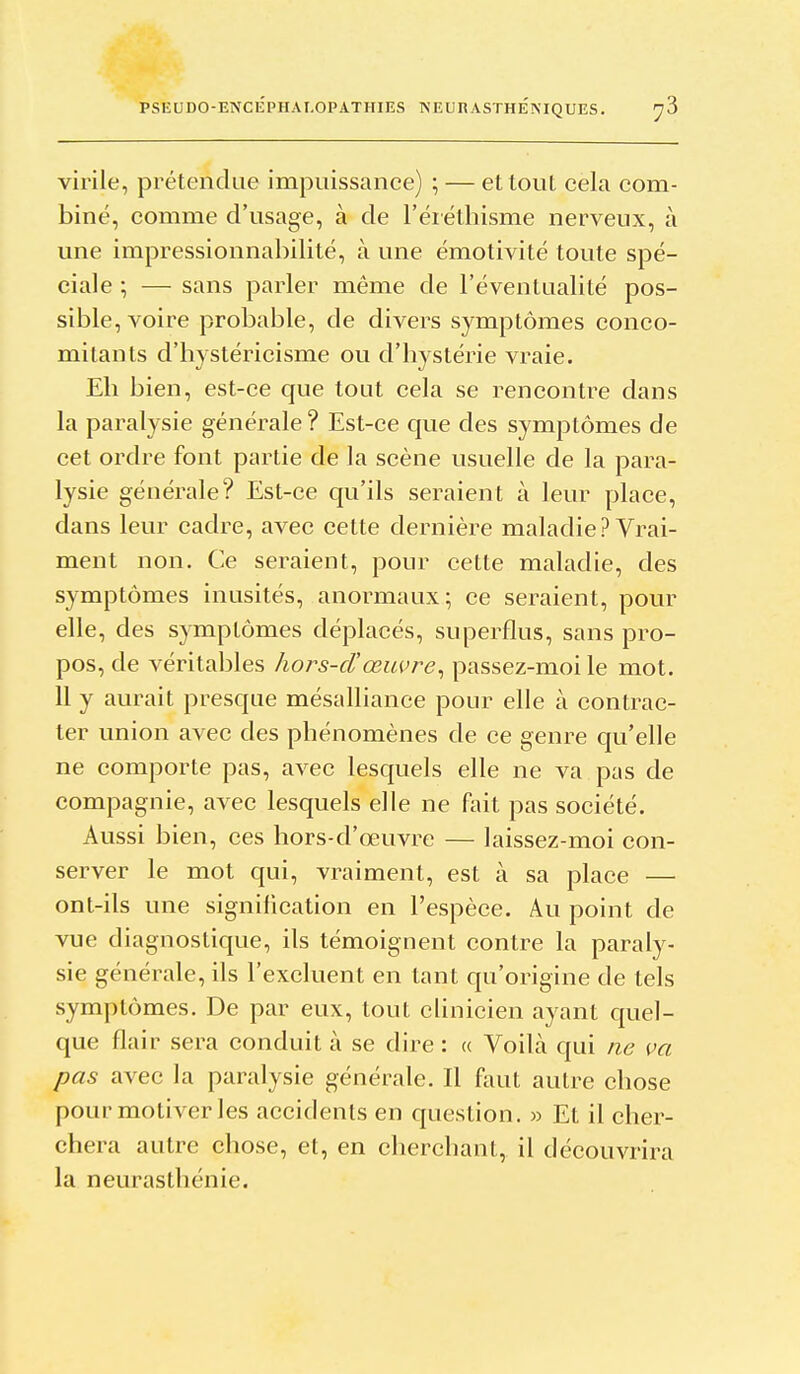 virile, prétendue impuissance) ; — et tout cela com- biné, comme d'usage, à de l'éiéthisme nerveux, à une impressionnabilité, à une émotivité toute spé- ciale ; — sans parler même de l'éventualité pos- sible, voire probable, de divers symptômes conco- mitants d'hystéricisme ou d'bystérie vraie. Eh bien, est-ce que tout cela se rencontre dans la paralysie générale? Est-ce que des symptômes de cet ordre font partie de la scène usuelle de la para- lysie générale? Est-ce qu'ils seraient à leur place, dans leur cadre, avec cette dernière maladie? Vrai- ment non. Ce seraient, pour cette maladie, des symptômes inusités, anormaux; ce seraient, pour elle, des symptômes déplacés, superflus, sans pro- pos, de véritables hors-d'œuvre^ passez-moi le mot. 11 y aurait presque mésalliance pour elle à contrac- ter union avec des phénomènes de ce genre qu'elle ne comporte pas, avec lesquels elle ne va pas de compagnie, avec lesquels elle ne fait pas société. Aussi bien, ces hors-d'œuvre — laissez-moi con- server le mot qui, vraiment, est à sa place — ont-ils une signification en l'espèce. Au point de vue diagnostique, ils témoignent contre la paraly- sie générale, ils l'excluent en tant qu'origine de tels symptômes. De par eux, tout clinicien ayant quel- que flair sera conduit à se dire : « VoiLà qui ne ça pas avec la paralysie générale. Il faut autre chose pour motiver les accidents en question. » Et il cher- chera autre chose, et, en cherchant, il découvrira la neurasthénie.