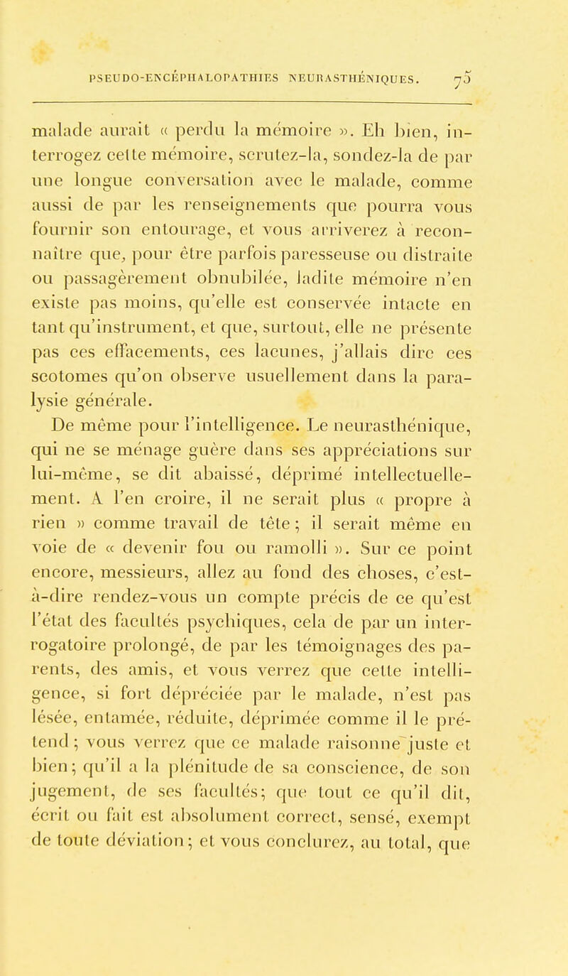 malade aurait <( perdu la mémoire ». Eh bien, in- terrogez celte mémoire, scrutez-la, sondez-la de par une longue conversation avec le malade, comme aussi de par les renseignements que pourra vous fournir son entourage, et vous arriverez à recon- naître que, pour être parfois paresseuse ou distraite ou passagèrement obnubilée, ladite mémoire n'en existe pas moins, qu'elle est conservée intacte en tant qu'instrument, et que, surtout, elle ne présente pas ces effacements, ces lacunes, j'allais dire ces scotomes qu'on observe usuellement dans la para- lysie générale. De même pour l'intelligence. Le neurasthénique, qui ne se ménage guère dans ses appréciations sur lui-môme, se dit abaissé, déprimé intellectuelle- ment. A l'en croire, il ne serait plus « propre à rien » comme travail de tête ; il serait même en voie de « devenir fou ou ramolli ». Sur ce point encore, messieurs, allez au fond des choses, c'est- ii-dire rendez-vous un compte précis de ce qu'est l'état des facultés psychiques, cela de par un inter- rogatoire prolongé, de par les témoignages des pa- rents, des amis, et vous verrez que cette intelli- gence, si fort dépréciée par le malade, n'est pas lésée, entamée, réduite, déprimée comme il le pré- tend ; vous verrez que ce malade raisonne^jusle et bien; qu'il a la plénitude de sa conscience, de son jugement, de ses facultés; que tout ce qu'il dit, écrit ou fait est absolument correct, sensé, exempt de toute déviation; et vous conclurez, au total, que