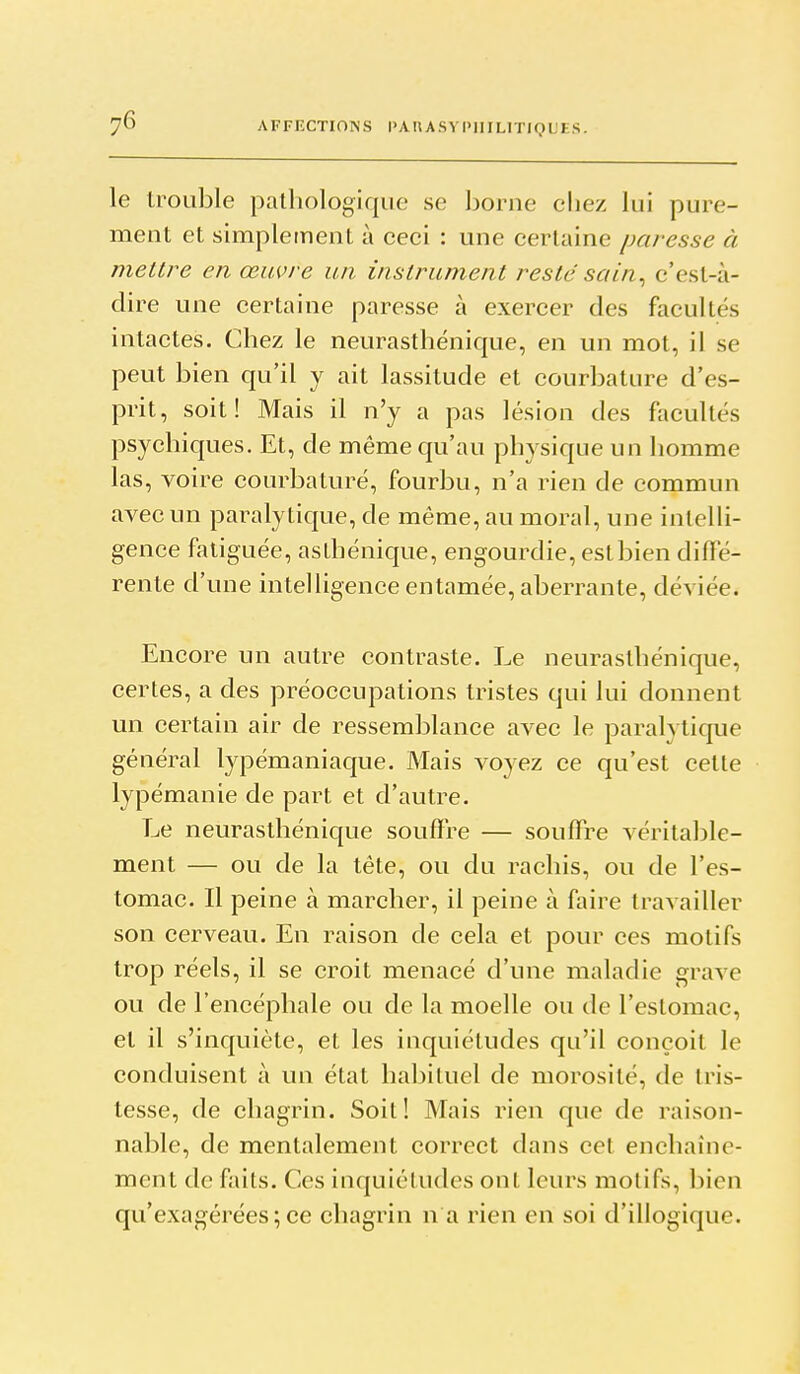 le trouble pathologique se borne chez lui pure- ment et simplement à ceci : une certaine paresse ci meure en œuvre un instrument resté sain^ c'est-à- dire une certaine paresse à exercer des facultés intactes. Chez le neurasthénique, en un mot, il se peut bien qu'il y ait lassitude et courbature d'es- prit, soit! Mais il n'y a pas lésion des facultés psychiques. Et, de même qu'au physique un homme las, voire courbaturé, fourbu, n'a rien de commun avec un pai^alytique, de même, au moral, une intelli- gence fatiguée, aslhénique, engourdie, eslbien diffé- rente d'une intelligence entamée, aberrante, déviée. Encore un autre contraste. Le neurasthénique, certes, a des préoccupations tristes qui lui donnent un certain air de ressemblance avec le paralytique général l3q3émaniaque. Mais voyez ce qu'est cette lypémanie de part et d'autre. Le neurasthénique souffre — souffre véritable- ment — ou de la tête, ou du rachis, ou de l'es- tomac. Il peine à marcher, il peine à faire travailler son cerveau. En raison de cela et pour ces motifs trop réels, il se croit menacé d'une maladie grave ou de l'encéphale ou de la moelle ou de l'estomac, et il s'inquiète, et les inquiétudes qu'il conçoit le conduisent à un état habituel de morosité, de tris- tesse, de chagrin. Soit! Mais rien que de raison- nable, de mentalement correct dans cet enchaîne- ment de faits. Ces inquiétudes ont leurs motifs, bien qu'exagérées;ce chagrin n a rien en soi d'illogique.