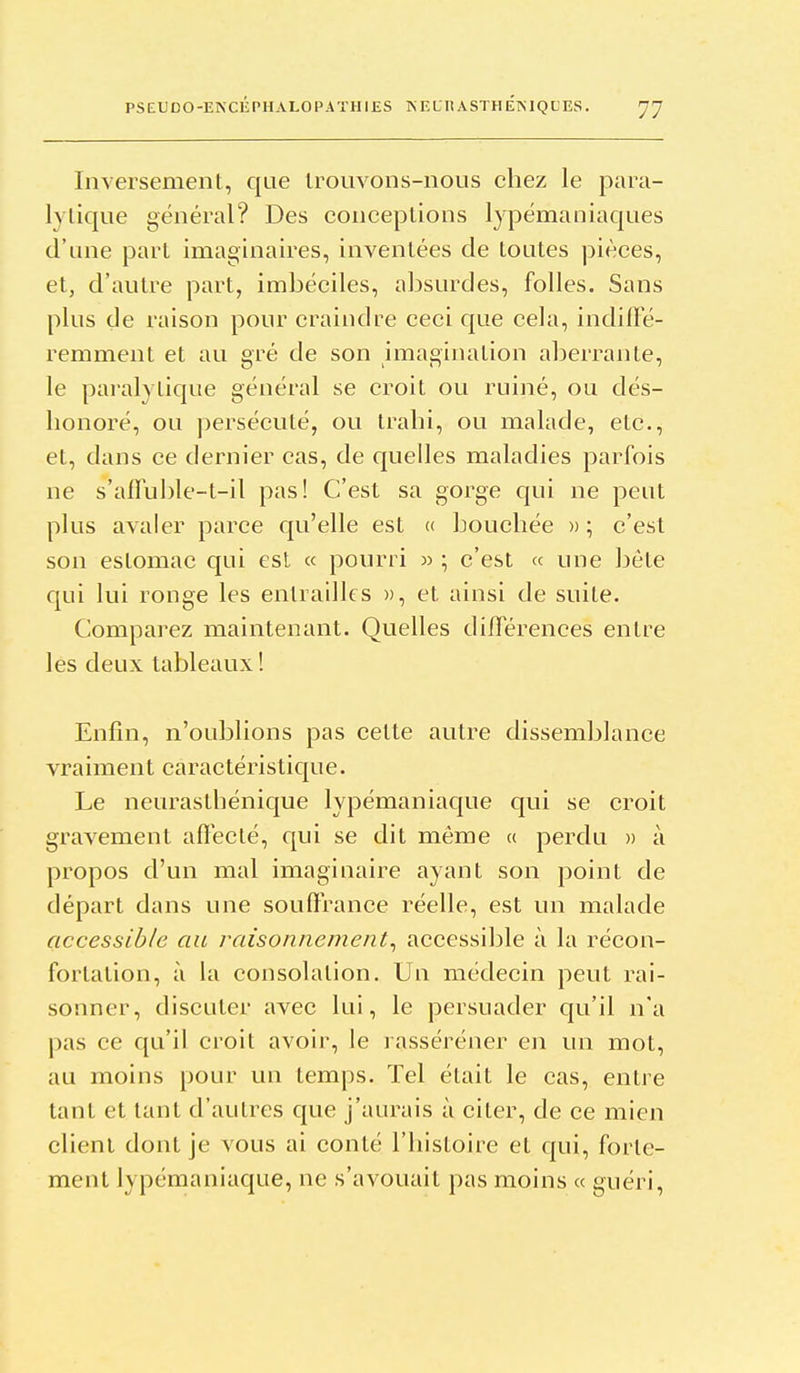 Inversement, que Irouvons-nous chez le para- lytique général? Des conceptions lypémaniaques d'une part imaginaires, inventées de toutes pièces, et, d'autre part, imbéciles, absurdes, folles. Sans plus de raison pour craindre ceci que cela, indiffé- remment et au gré de son imagination aberrante, le paralytique général se croit ou ruiné, ou dés- honoré, ou persécuté, ou trahi, ou malade, etc., et, dans ce dernier cas, de quelles maladies parfois ne s'affuble-t-il pas! C'est sa gorge cpii ne peut plus avaler parce qu'elle est « bouchée » ; c'est son estomac qui est « pourri » ; c'est « une hèle qui lui ronge les entrailles », et ainsi de suite. Comparez maintenant. Quelles différences entre les deux tableaux ! Enfin, n'oublions pas celte autre dissemblance vraiment caractéristique. Le neurasthénique lypémaniacj[ue qui se croit gravement afleclé, qui se dit même « perdu » à propos d'un mal imaginaire ayant son point de départ dans une souffrance réelle, est un malade accessible au raisonnement^ accessible à la récon- fortation, à la consolation. Un médecin peut rai- sonner, discuter avec lui, le persuader qu'il n'a pas ce qu'il croit avoir, le lasséréner en un mot, au moins pour un temps. Tel était le cas, entre tant et tant d'autres que j'aurais à citer, de ce mien client dont je vous ai conté l'histoire et cjui, forte- ment lypémaniaque, ne s'avouait pas moins « guéri.