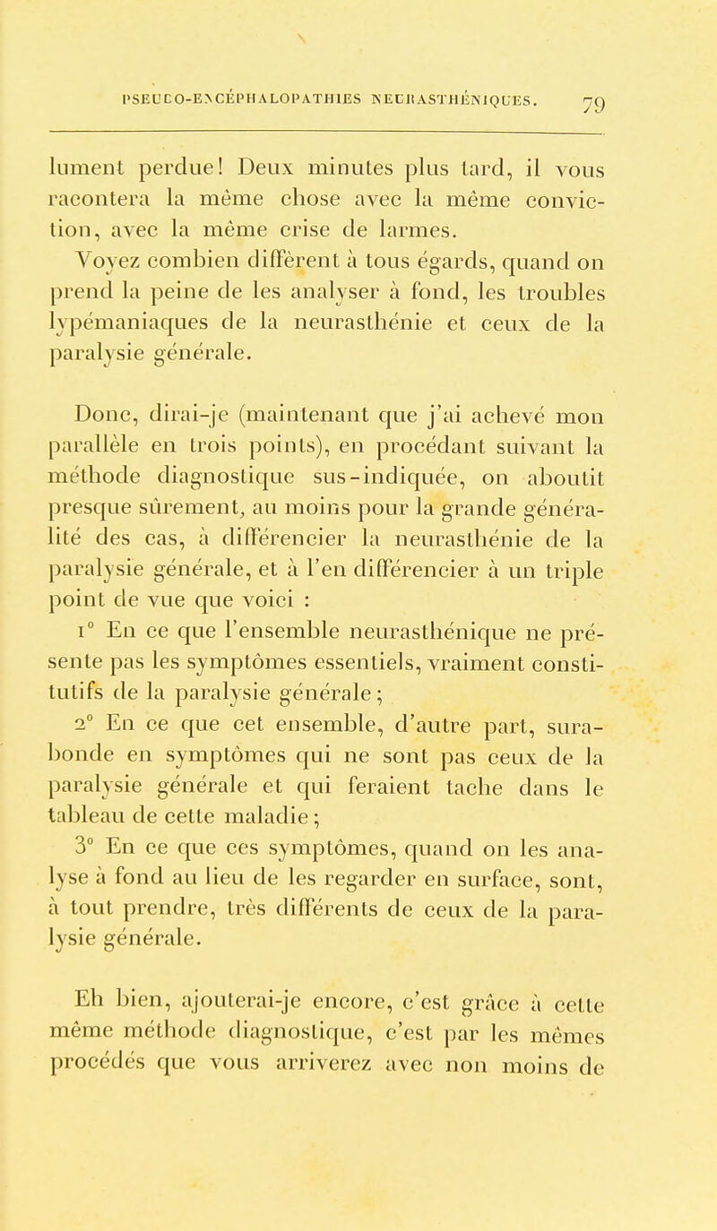 l'SEL'CO-E>CÉPHALOPATIUES NEtliASTHÉNIQCES. liiment perdue! Deux minutes plus lard, il vous racontera la même chose avec la même convic- tion, avec la même crise de larmes. Voyez combien diffèrent à tous égards, quand on prend la peine de les analyser à fond, les troubles lypémaniaques de la neurasthénie et ceux de la paralysie générale. Donc, dirai-je (maintenant que j'ai achevé mon parallèle en trois points), en procédant suivant la méthode diagnostique sus-indiquée, on aboutit presque sûrement, au moins pour la grande généra- lité des cas, à différencier la neurasthénie de la paralysie générale, et à l'en différencier à un triple point de vue que voici : 1° En ce que l'ensemble neurasthénique ne pré- sente pas les symptômes essentiels, vraiment consti- tutifs de la paralysie générale; 2 En ce que cet ensemble, d'autre part, sura- bonde en symptômes qui ne sont pas ceux de la paralysie générale et qui feraient tache dans le tableau de cette maladie ; 3° En ce que ces symptômes, quand on les ana- lyse à fond au lieu de les regarder en surface, sont, à tout prendre, très différents de ceux de la para- lysie générale. Eh bien, ajouterai-je encore, c'est grâce à cette même méthode diagnostique, c'est par les mêmes procédés que vous arriverez avec non moins de