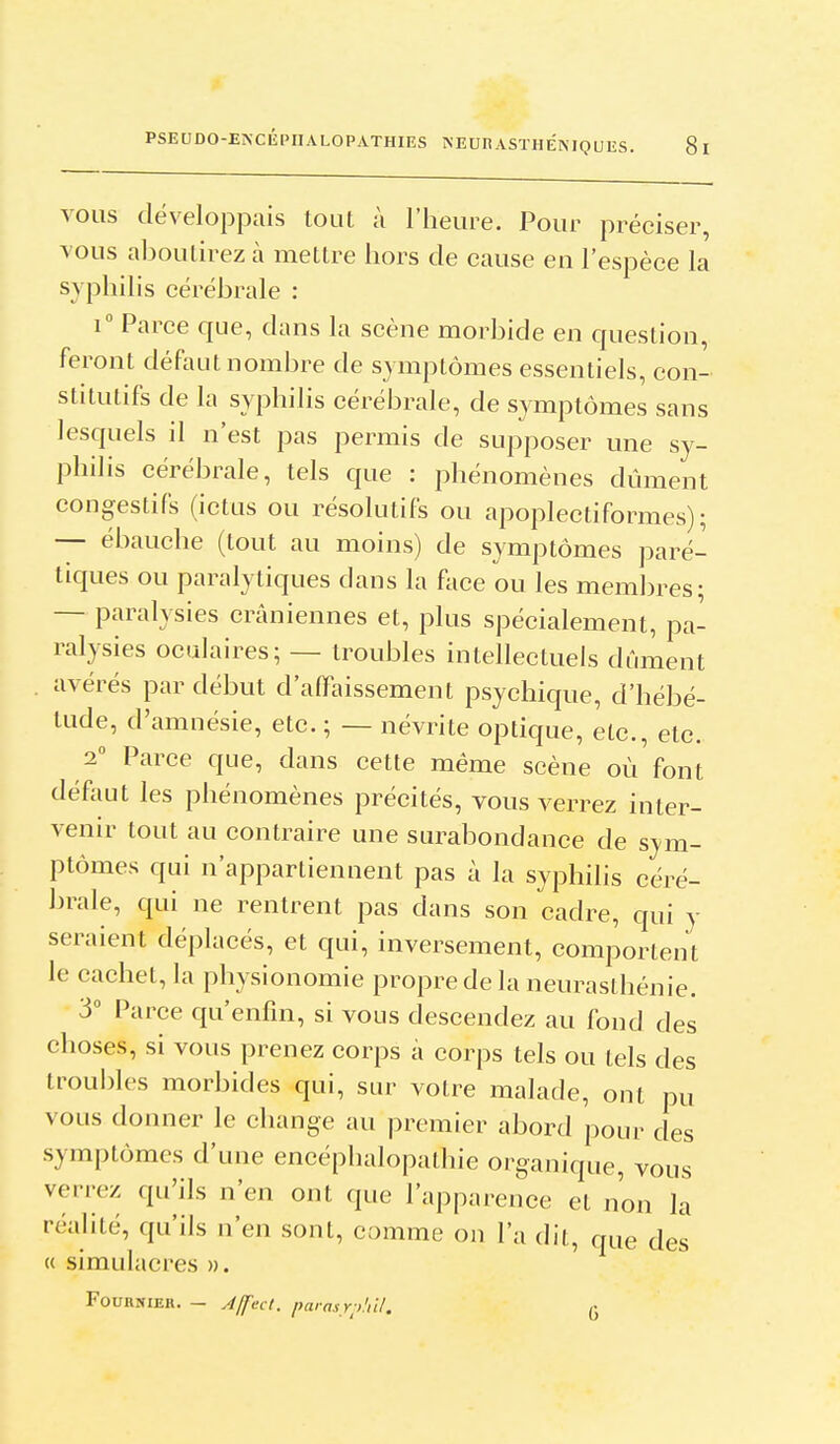 VOUS développais tout à l'heure. Pour préciser, vous aboutirez à mettre hors de cause en l'espèce la syphilis cérébrale : 1° Parce que, dans la scène morbide en question, feront défaut nombre de symptômes essentiels, con- stitutifs de la syphilis cérébrale, de S3'mptômes sans lesquels il n'est pas permis de supposer une sy- philis cérébrale, tels que : phénomènes dûment congestifs (ictus ou résolutifs ou apoplectiformes); — ébauche (tout au moins) de symptômes paré- tiques ou paralytiques dans la face ou les membres; — paralysies crâniennes et, plus spécialement, pa- ralysies oculaires; — troubles intellectuels dûment avérés par début d'affaissement psychique, d'hébé- tude, d'amnésie, etc. ; — névrite optique, etc., etc. 2 Parce que, dans cette même scène où'font défaut les phénomènes précités, vous verrez inter- venir tout au contraire une surabondance de sym- ptômes qui n'appartiennent pas à la syphilis céré- brale, qui ne rentrent pas dans son cadre, qui y seraient déplacés, et qui, inversement, comportent le cachet, la physionomie propre de la neurasthénie. 3 Parce qu'enfin, si vous descendez au fond des choses, si vous prenez corps a corps tels ou tels des troubles morbides qui, sur votre malade, ont pu vous donner le change au premier abord pour des symptômes d'une encéphalopathie organique, vous verrez qu'ils n'en ont que l'apparence et non la réalité, qu'ils n'en sont, comme on l'a dit, que des « simulacres ». FOUHNIER. - Àlfect. paras Y;>'iil. (j