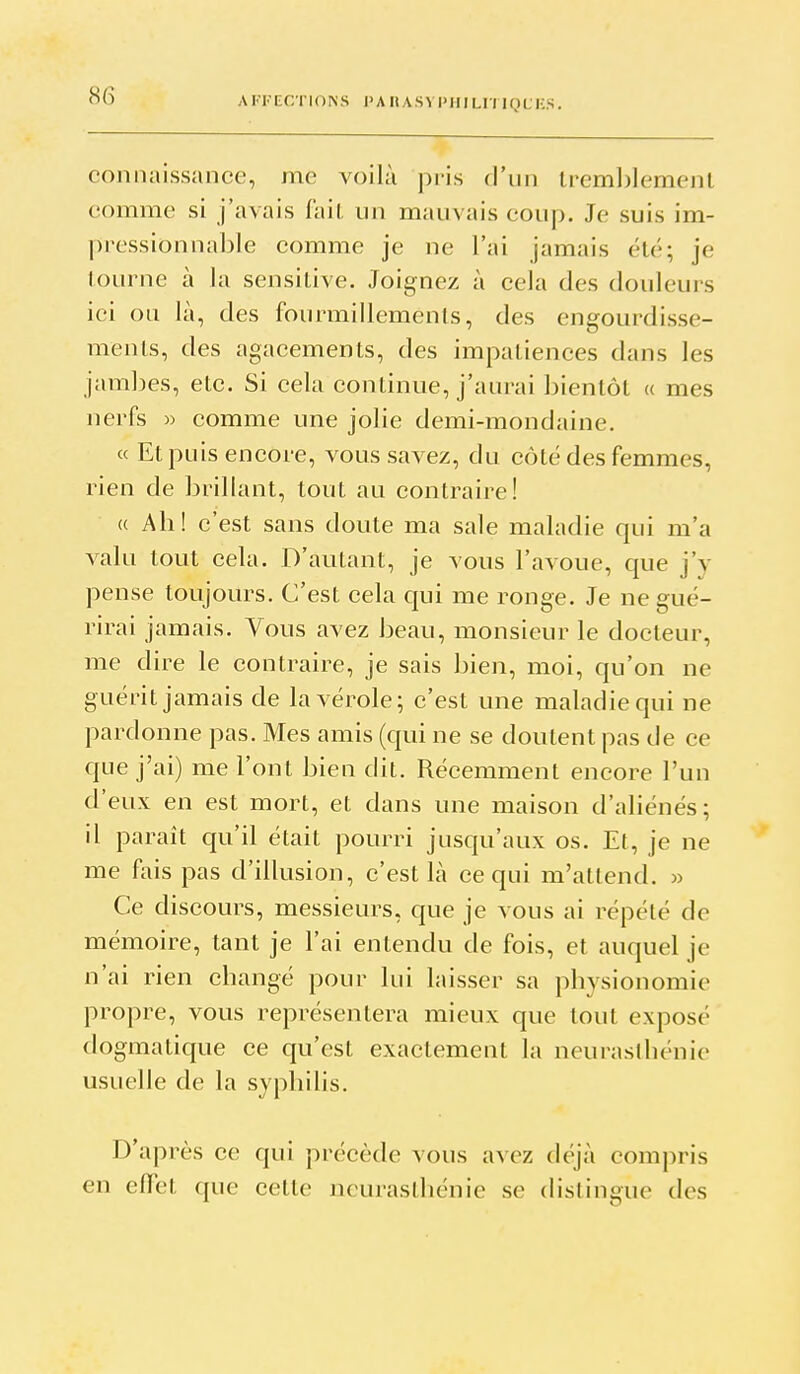 AFFECTIONS I>A HASVl'ilI LU lyUKS. connaissance, me voilà pris d'ini lreml)lement comme si j'avais fait un mauvais coup. Je suis im- pressionnable comme je ne l'ai jamais été; je tourne à la sensitive. Joignez à cela des douleurs ici ou là, des fourmillements, des engourdisse- ments, des agacements, des impatiences dans les jambes, etc. Si cela continue, j'aurai bientôt « mes nerfs » comme une jolie demi-mondaine. « Et puis encore, vous savez, du côté des femmes, rien de brillant, tout au contraire! « Ah! c'est sans doute ma sale maladie qui m'a valu tout cela. D'autant, je vous l'avoue, que j'y pense toujours. C'est cela qui me ronge. Je ne gué- rirai jamais. Vous avez beau, monsieur le docteur, me dire le contraire, je sais bien, moi, qu'on ne guérit jamais de la vérole; c'est une maladie qui ne pardonne pas. Mes amis (qui ne se doutent pas de ce que j'ai) me l'ont bien dit. Récemment encore l'un d'eux en est mort, et dans une maison d'aliénés; il paraît qu'il était pourri jusqu'aux os. Et, je ne me fais pas d'illusion, c'est là ce qui m'attend. » Ce discours, messieurs, que je vous ai répété de mémoire, tant je l'ai entendu de fois, et auquel je n'ai rien changé pour lui laisser sa physionomie propre, vous représentera mieux que tout exposé dogmatique ce qu'est exactement la neurasthénie usuelle de la syphilis. D'après ce qui précède vous avez déjà compris en effet que cette neurasthénie se distingue des