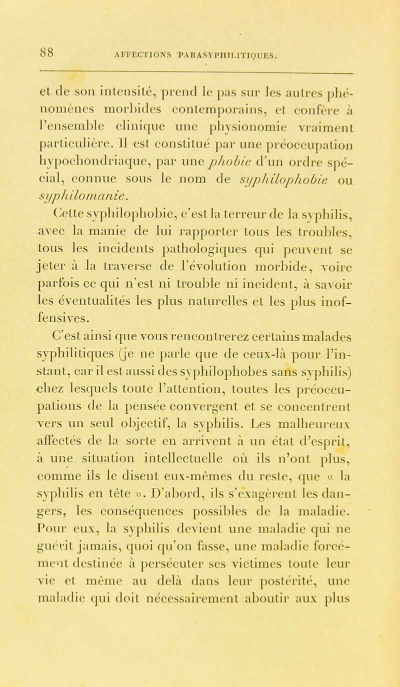 AFKKCTIONS PA II ASV l'IIILITIQ UKS. el de son inlensilé, prend le pas sur les autres phé- nomènes morbides contemporains, el confère à l'ensemble clinique une pbysionomie vraiment particulière. Il est constitué par une préoccupation hypochondriaque, par une phobie d'un ordre spé- cial, connue sous le nom de sypliilophobie ou syphilomaiiie. Cette syphilophobie, c'est la terreur de la syphilis, avec la manie de lui rapporter tous les troubles, tous les incidents pathologiques qui peuvent se jeter à la traverse de l'évolution morbide, voire parfois ce qui n'est ni trouble ni incident, à savoir les éventualités les plus naturelles et les plus inof- fensives. C'est ainsi que vous rencontrerez certains malades syphilitiques (je ne parle que de ceux-là pour l'in- stant, car il est aussi des syphilophobes sans svphilis) chez lesquels toute l'attention, toutes les préoccu- pations de la pensée convergent et se concentrent vers un seul objectif, la syphilis. Les malheureux affectés de la sorte en arrivent à un état d'esprit, à une situation intellectuelle où ils n'ont plus, comme ils le disent eux-mêmes du reste, que « la syphilis en tête ». D'abord, ils s'exagèrent les dan- gers, les conséquences possibles de la maladie. Pour eux, la syphilis devient une maladie qui ne guérit jamais, quoi qu'on fasse, une maladie forcé- ment destinée à persécuter ses victimes toute leur vie et même au delà dans leur postérité, une maladie qui doit nécessairement aboutir aux plus