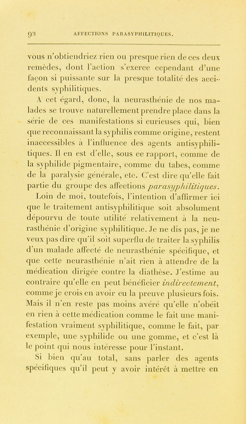 VOUS n'obtiendriez rien ou presque rien de ces deux remèdes, dont l'action s'exerce cependant d'une façon si puissante sur la presque totalité des acci- dents syphilitiques. A cet égard, donc, la neurasthénie de nos ma- lades se trouve naturellement prendre place dans la série de ces manifestations si curieuses qui, bien que reconnaissant la syphilis comme origine, restent inaccessibles à l'influence des agents antisyphili- tiques. Il en est d'elle, sous ce rapport, comme de la syphilide pigmentaire, comme du tabès, comme de la paralysie générale, etc. C'est dire qu'elle fait partie du groupe des affections parasyphilitiques. Loin de moi, toutefois, l'intention d'affirmer ici que le traitement antisyphilitique soit absolument dépourvu de toute utilité relativement à la neu- rasthénie d'origine syphilitique. Je ne dis pas, je ne veux pas dire qu'il soit superflu de traiter la syphihs d'un malade affecté de neurasthénie spécifique, et que cette neurasthénie n'ait rien à attendre de la médication dirigée contre la dialhèse. J'estime au contraire qu'elle en peut bénéficier indirectement^ comme je crois en avoir eu la preuve plusieurs fois. Mais il n'en reste pas moins avéré qu'elle n'obéit en rien à cette médication comme le fait une mani- festation vraiment syphilitique, comme le fait, par exemple, une syphilide ou une gomme, et c'est là le point qui nous intéresse pour l'instant. Si bien qu'au total, sans parler des agents spécifiques qu'il peut y avoir intérêt à mettre en