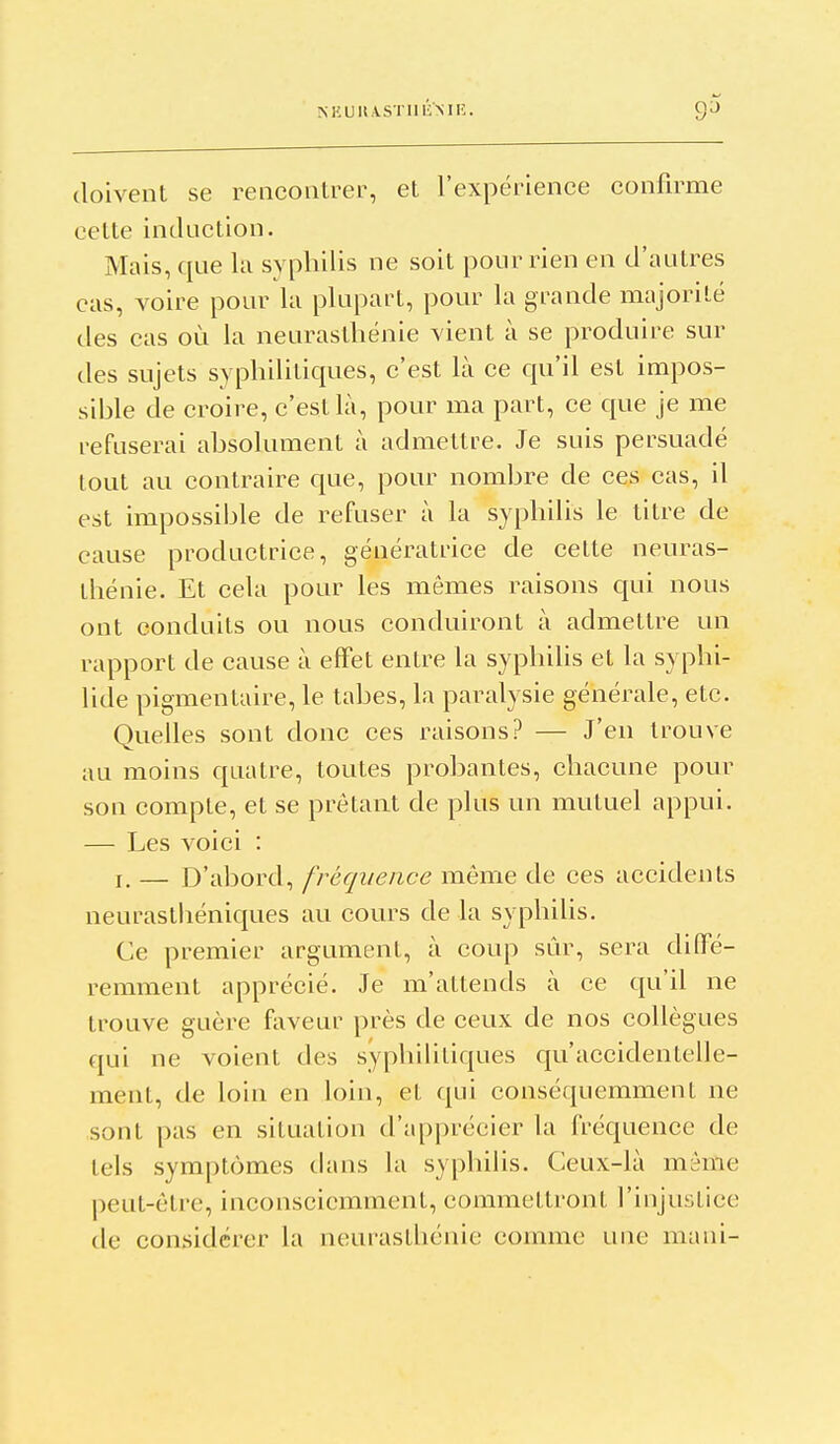 MiUltASTllliMi:. 9^ doivent se reiicoiilrer, et l'expérience confirme cette induction. Mais, que la syphilis ne soit pour rien en d'autres cas, voire pour la plupart, pour la grande majorité des cas où la neurasthénie vient à se produire sur des sujets syphilitiques, c'est là ce qu'il est impos- sible de croire, c'est là, pour ma part, ce que je me refuserai absolument à admettre. Je suis persuadé tout au contraire que, pour nombre de ces cas, il est impossible de refuser à la syphilis le titre de cause productrice, génératrice de cette neuras- thénie. Et cela pour les mêmes raisons qui nous ont conduits ou nous conduiront à admettre un rapport de cause à effet entre la syphilis et la syphi- lide pigmentaire, le tabès, la paralysie générale, etc. Quelles sont donc ces raisons? — J'en trouve au moins quatre, toutes probantes, chacune pour son compte, et se prêtant de plus un mutuel appui. — Les voici : I. — D'abord, fréquence même de ces accidents neurasthéniques au cours de la syphilis. Ce premier argument, à coup sûr, sera diffé- remment apprécié. Je m'attends à ce qu'il ne trouve guère faveur près de ceux de nos collègues qui ne voient des syphilitiques qu'accidentelle- ment, de loin en loin, et qui conséquemment ne sont pas en situation d'apprécier la fréquence de tels symptômes tians la syphilis. Ceux-là même peut-être, inconsciemment, commettront l'injustice de considérer la neurasthénie comme une mani-