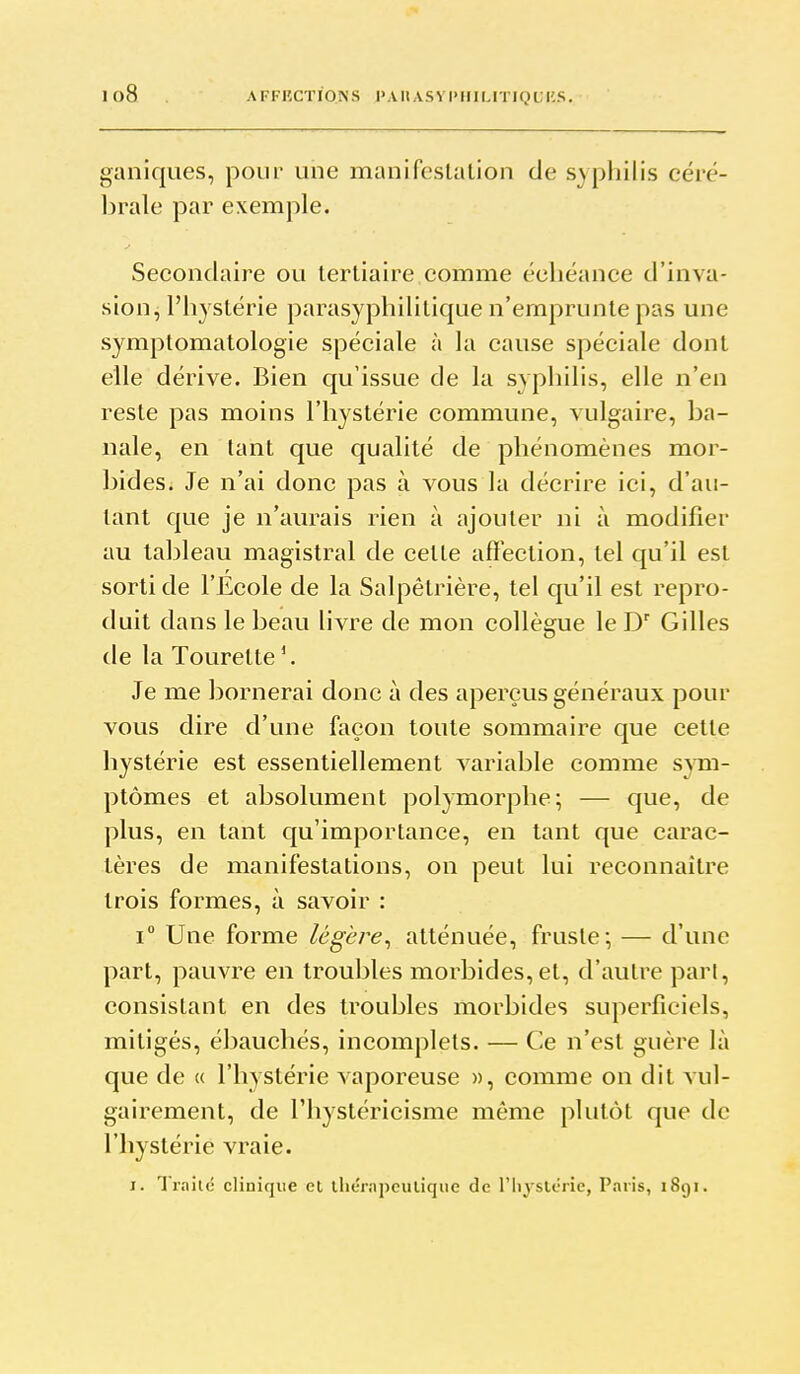 io8 A FFIÎCTIONS l'Ail AS V l> Il IMTIQ U KS. ganiques, pour une manifeslalion de syphilis céré- brale par exemple. Secondaire ou tertiaire comme échéance d'inva- sion, l'hystérie parasyphililique n'emprunte pas une symptomatologie spéciale à la cause spéciale dont elle dérive. Bien qu'issue de la syphilis, elle n'en reste pas moins l'hystérie commune, vulgaire, ba- nale, en tant que qualité de phénomènes mor- bides. Je n'ai donc pas à vous la décrire ici, d'au- tant que je n'am^ais rien à ajouter ni à modifier au tableau magistral de cette affection, tel qu'il est sorti de l'Ecole de la Salpêtrière, tel qu'il est repro- duit dans le beau livre de mon collègue le D' Gilles de la Tourette '. Je me bornerai donc à des aperçus généraux pour vous dire d'une façon toute sommaire que cette hystérie est essentiellement variable comme sym- ptômes et absolument polymorphe; — que, de plus, en tant qu'importance, en tant que carac- tères de manifestations, on peut lui reconnaître trois formes, à savoir : i Une forme /c'gè/r, atténuée, fruste-, — d'une part, pauvre en troubles morbides,et, d'autre part, consistant en des troubles morbides superficiels, mitigés, ébauchés, incomplets. — Ce n'est guère là que de « l'hystérie vaporeuse », comme on dit vul- gairement, de riiystéricisme même plutôt que de l'hystérie vraie.