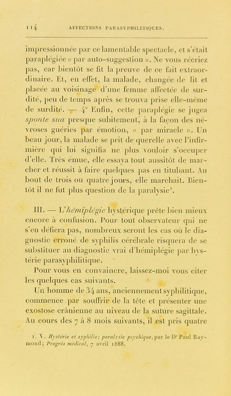 impressionnée par ce lamentable speclacle, et s'était paraplégiée « par auto-suggeslion ». Ne vous récriez pas, car bientôt se fit la preuve de ce fait extraor- dinaire. Et, en effet, la malade, cbangée de lit et placée au voisinage d'une femme aflectée de sur- dité, peu de temps après se trouva prise elle-même de surdité. — 4 Enfin, cette paraplégie se jugea sponte sua presque subitement,' à la façon des né- vroses guéries par émotion, a par miracle ». Un beau jour, la malade se prit de querelle avec l'infir- mière qui lui signifia ne plus vouloir s'occuper d'elle. Très émue, elle essaya tout aussitôt de mar- cher et réussit à faire quelques pas en titubant. Au bout de trois ou quatre joues, elle marchait. Bien- tôt il ne fut plus question de la paralysie'. ni. — Vhémiplégie hystérique prête bien mieux encore à confusion. Pour tout observateur qui ne s'en défiera pas, nombreux seront les cas où le dia- gnostic erroné de syphilis cérébrale risquera de se substituer au diagnostic vrai d'hémiplégie par hvs- térie parasyphililique. Pour vous en convaincre, laissez-moi vous citer les c[uelques cas suivants. Un homme de 34 ans, anciennement syphilitique, commence par souifrir de la tête et présenter une exostose crânienne au niveau de la suture sagittale. Au cours des 7 à 8 mois suivants, il est pris quatre I. A . Hj stcrie et sjpliilis; paralysie psychique, \>&v le Paul Ray-