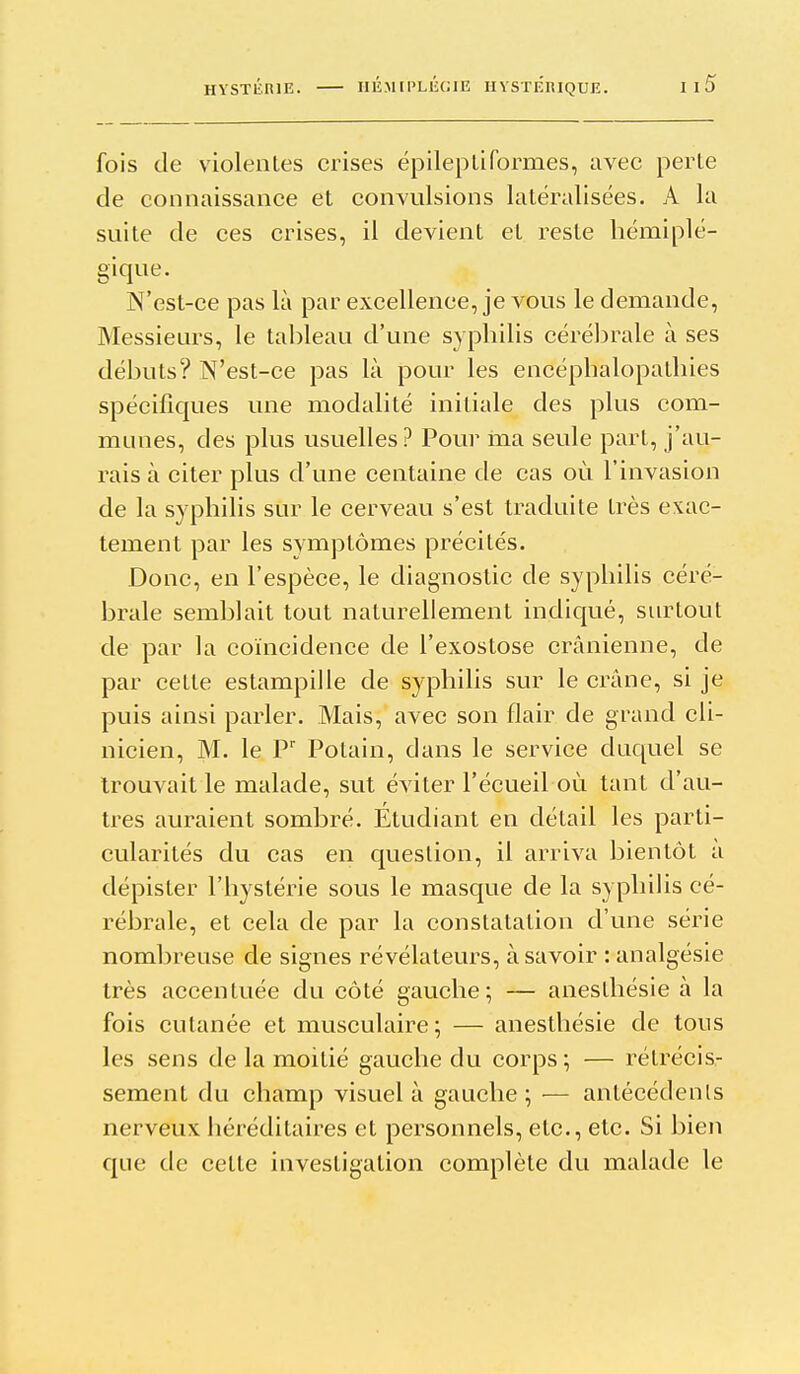 fois de violentes crises épilepliformes, avec perte de connaissance et convulsions latéralisées. A la suite de ces crises, il devient et reste hémiplé- gique. N'est-ce pas là par excellence, je vous le demande. Messieurs, le tableau d'une syphilis cérélirale à ses débuts? N'est-ce pas là pour les encéphalopathies spécifiques une modalité initiale des plus com- munes, des plus usuelles? Pour ma seule part, j'au- rais à citer plus d'une centaine de cas où l'invasion de la syphilis sur le cerveau s'est traduite très exac- tement par les symptômes précités. Donc, en l'espèce, le diagnostic de syphilis céré- brale semblait tout naturellement indiqué, surtout de par la coïncidence de l'exostose crânienne, de par cette estampille de syphilis sur le crâne, si je puis ainsi parler. Mais, avec son flair de grand cli- nicien, M. le P' Potain, dans le service duquel se trouvait le malade, sut éviter l'écueil où tant d'au- tres auraient sombré. Étudiant en détail les parti- cularités du cas en question, il arriva bientôt a dépister l'hystérie sous le masque de la syphilis cé- rébrale, et cela de par la constatation d'une série nombreuse de signes révélateurs, à savoir : analgésie très accentuée du côté gauche; — anesthésie à la fois cutanée et musculaire; — anesthésie de tous les sens de la moitié gauche du corps; — rétrécis- sement du champ visuel à gauche ; — antécédenls nerveux héréditaires et personnels, etc., etc. Si bien que de cette investigation complète du malade le