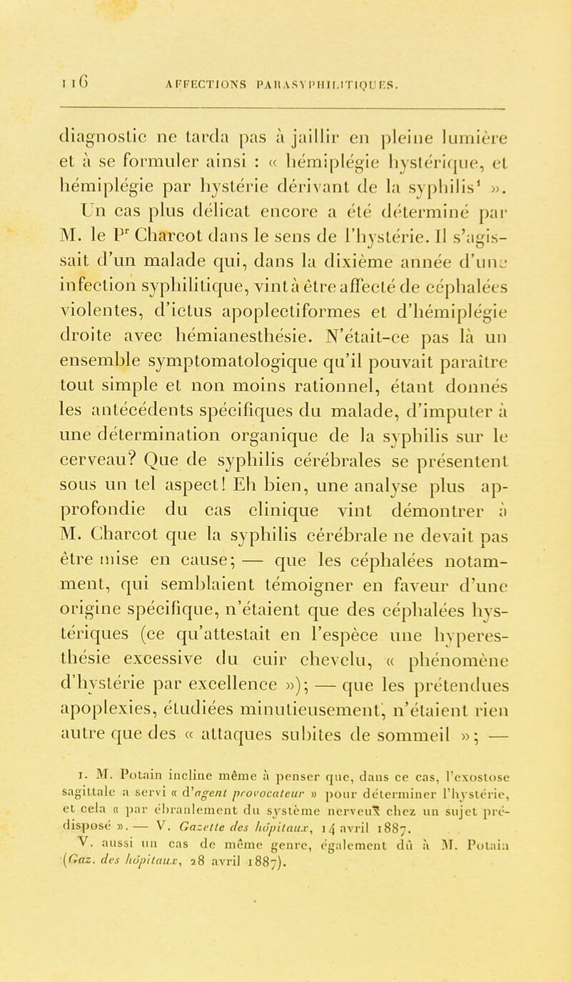 diagnostic ne tarda pas à jaillir en pleine lumière et à se formuler ainsi : « hémiplégie hystérique, et hémiplégie par hystérie dérivant de la sypliilis' ». Un cas plus délicat encore a été déterminé par M. le P' Charcot dans le sens de l'hystérie. Il s'agis- sait d'un malade qui, dans la dixième année d'une infection syphilitique, vint à être affecté de céphalées violentes, d'ictus apoplectiformes et d'hémiplégie droite avec hémianesthésie. N'était-ce pas là un ensemble symptomatologique qu'il pouvait paraître tout simple et non moins rationnel, étant donnés les antécédents spécifiques du malade, d'imputer à une détermination organique de la syphilis sur le cerveau? Que de syphilis cérébrales se présentent sous un tel aspect! Eh bien, une analyse plus ap- profondie du cas clinique vint démontrer à M. Charcot que la syphilis cérébrale ne devait pas être mise en cause;— que les céphalées notam- ment, qui semblaient témoigner en faveur d'une origine spécifique, n'étaient que des céphalées hys- tériques (ce qu'attestait en l'espèce une hvperes- thésie excessive du cuir chevelu, u phénomène d'hystérie par excellence »)•, — que les prétendues apoplexies, étudiées minutieusement, n'étaient rien autre que des « attaques subites de sommeil »; — I. M. Polain incline même à penser que, dans ce cas, l'exoslose sagittale a servi « d'offent provocateur » pour déterminer l'Iiysléric, et cela « par ébranlement du système nerveu^ chez un sujet pré- disposé ».— V. Gazette des hôpitaux, 14 avril 1887. V. aussi un cas de même genre, également dû à 31. Potaia [Gaz. des hôpitaux, 28 avril 1887).