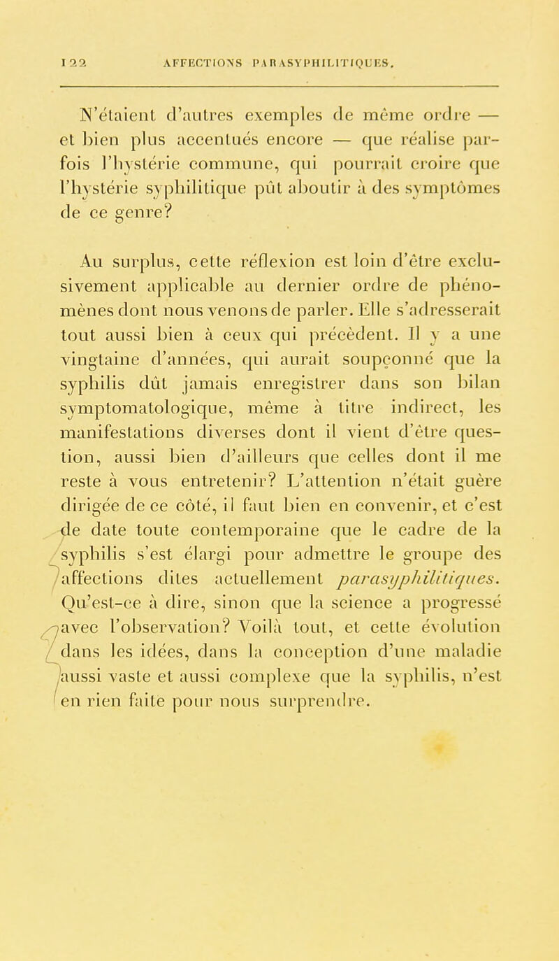 N'étaient d'autres exemples de même ordi-e — et ])ien plus accentués encore — que réalise par- fois l'hystérie commune, qui pourrait croire que l'hystérie syphilitique pût aboutir à des symptômes de ce genre? Au surplus, cette réflexion est loin d'être exclu- sivement applicable au dernier ordre de phéno- mènes dont nous venons de parler. Elle s'adresserait tout aussi bien à ceux qui précèdent. 11 y a une vingtaine d'années, qui aurait soupçonné que la syphilis dût jamais enregistrer dans son bilan symptomatologique, même à titre indirect, les manifestations diverses dont il vient d'être ques- tion, aussi bien d'ailleurs que celles dont il me reste à vous entretenir? L'attention n'était guère dirigée de ce côté, ii faut bien en convenir, et c'est de date toute contemporaine que le cadre de la syphilis s'est élargi pour admettre le groupe des affections dites actuellement parasyphilitiques. Qu'est-ce à dire, sinon que la science a progressé /avec l'observation? Voilà tout, et cette évolution dans les idées, dans la conception d'une maladie /aussi vaste et aussi complexe que la syphilis, n'est en rien faite pour nous surprendre.