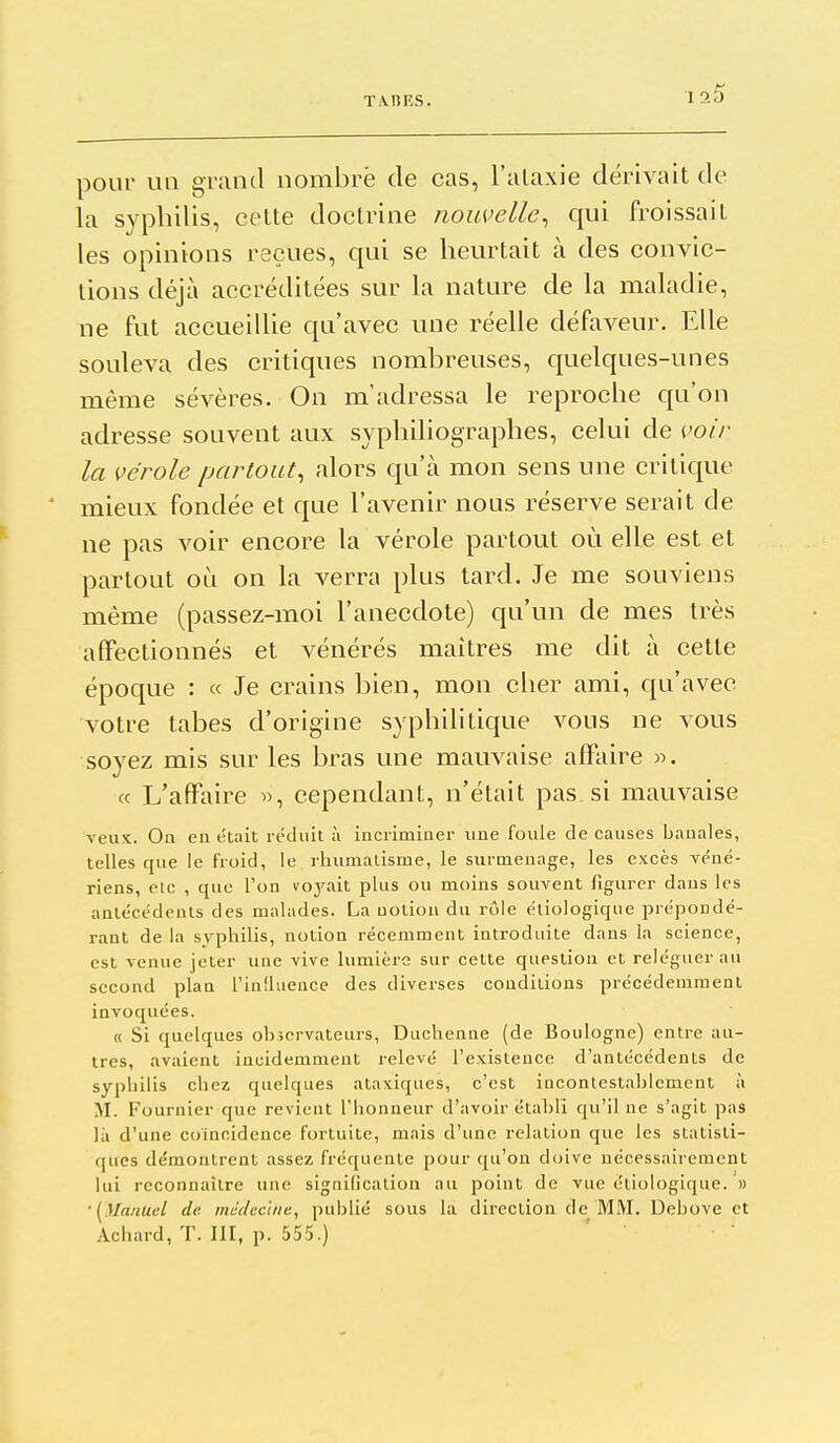 T.vnRS. pour un grand nombre de cas, l'alaxie dérivait de la syphilis, celte doctrine nouvelle^ qui froissait les opinions reçues, qui se heurtait à des convic- tions déjà accréditées sur la nature de la maladie, ne fut accueillie qu'avec une réelle défaveur. Elle souleva des critiques nombreuses, quelques-unes même sévères. On m'adressa le reproche qu'on adresse souvent aux syphiliographes, celui de voir la vérole partout^ alors qu'à mon sens une critique mieux fondée et que l'avenir nous réserve serait de ne pas voir encore la vérole partout où elle est et partout où on la verra plus tard. Je me souviens même (passez-moi l'anecdote) qu'un de mes très affectionnés et vénérés maîtres me dit à cette époque : « Je crains bien, mon cher ami, qu'avec votre tabès d'origine syphilitique vous ne vous soyez mis sur les bras une mauvaise affaire )5. « L'affaire «, cependant, n'était pas si mauvaise veux. On eu était réduit à iacriminer une foule de causes banales, telles que le froid, le rhumatisme, le surmenage, les excès véné- riens, Ole , que l'on voj^ait plus ou moins souvent figurer dans les antécédents des malades. La notion du rôle étiologique prépondé- rant de la syphilis, notion récemment introduite dans la science, est venue jeter une vive lumière sur cette question et reléguer au second plan l'influence des diverses conditions précédemment invoquées. « Si quelques observateurs, Duchenne (de Boulogne) entre au- tres, avaient incidemment relevé l'existence d'antécédents de syphilis chez quelques ataxiques, c'est incontestablement à M. Fournier que revient l'honneur d'avoir ëtahlî qu'il ne s'agit pas là d'une coïncidence fortuite, mais d'une relation que les statisti- ques démontrent assez fréquente pour qu'on doive nécessairement lui reconnaître une signilicalion au point de vue étiologique. » '[Manuel de md(/ecliie, publié sous la direction de MM. Dehove et Achard, T. III, p. 555.)