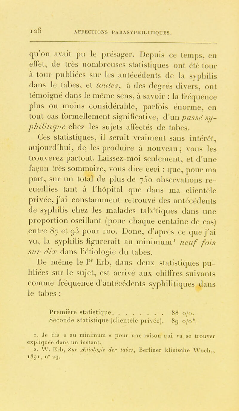 AFFILCTIONS I>A UASVPIIILH IQUES. qu'on avait pu le présager. Depuis ce temps, en effet, de très nomljreuses statistiques ont été tour à tour publiées sur les antécédents de la syphilis dans le tabès, et toutes^ à des degrés divers, ont témoigné dans le même sens, à savoir : la fréquence plus ou moins considérable, parfois énorme, en tout cas formellement significative, d'un passe sy- philitique chez les sujets affectés de tabès. Ces statistiques, il serait vraiment sans intérêt, aujourd'hui, de les produire à nouveau; vous les trouverez partout. Laissez-moi seulement, et d'une façon très sommaire, vous dire ceci : que, pour ma part, sur un total de plus de 700 observations re- cueillies tant à l'hôpital que dans ma chentèle privée, j'ai constamment retrouvé des antécédents de syphilis chez les malades tabétiques dans une proportion oscillant (pour chaque centaine de cas) entre 87 et 98 pour 100. Donc, d'après ce que j'ai vu, la syphilis figurerait au minimum* neuf fois sur dix dans l'étiologie du tabès. De même le P Erb, dans deux statistiques pu- bliées sur le sujet, est arrivé aux chiff*res suivants comme fréquence d'antécédents syphilitiques dans le tabès : Première statistique 88 0/0. Seconde statistique (clientèle privée). 89 0/0*. 1. Je dis « au minimum » pour une raisou qui va se trouver expliquée daus un instant. 2. W. Erb, Zar Ailiolof^ïe der tabès, Berliuer kliuisclie Woch., 1891, U 2(J.