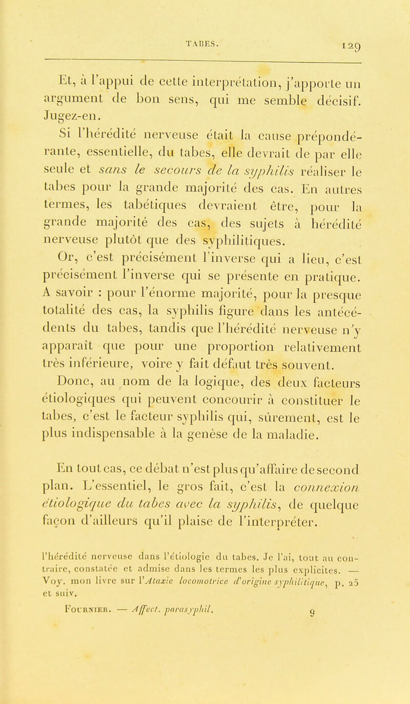 Et, à l'appui de cette interprétation, j'apporte un argument de bon sens, qui me semble décisif. Jugez-en. Si l'bérédité nerveuse était la cause prépondé- rante, essentielle, du tabès, elle devrait de par elle seule et sans le secours de la syphilis réaliser le tabès pour la grande majorité des cas. En autres termes, les tabétiques devraient être, pour la grande majorité des cas, des sujets à hérédité nerveuse plutôt que des syphilitiques. Or, c'est précisément l'inverse qui a lieu, c'est précisément l'inverse qui se présente en pratique. A savoir : pour l'énorme majorité, pour la presque totalité des cas, la syphilis figure dans les antécé- dents du tabès, tandis que l'hérédité nerveuse n'y apparaît que pour une proportion relativement très inférieure, voire y fait défaut très souvent. Donc, au nom de la logique, des deux facteurs étiologiques qui peuvent concourir à constituer le tabès, c'est le facteur syphilis qui, sûrement, est le plus indispensable à la genèse de la maladie. En tout cas, ce débat n'est plus qu'affaire de second plan. L'essentiel, le gros fait, c'est la connexion etiologique du tabès avec la syphilis^ de quelque façon d'ailleurs qu'il plaise de l'interpréter. l'hérédité nerveuse dans l'éliologie du tabès. Je l'ai, tout nu con- traire, constatée et admise dans les termes les plus explicites. — Voy. mon livre sur l'y/^aj/c locomotrice d'origine syphilitique^ p. 25 et suiv. FouHNlEii. — /I If CCI. parus yphil. g