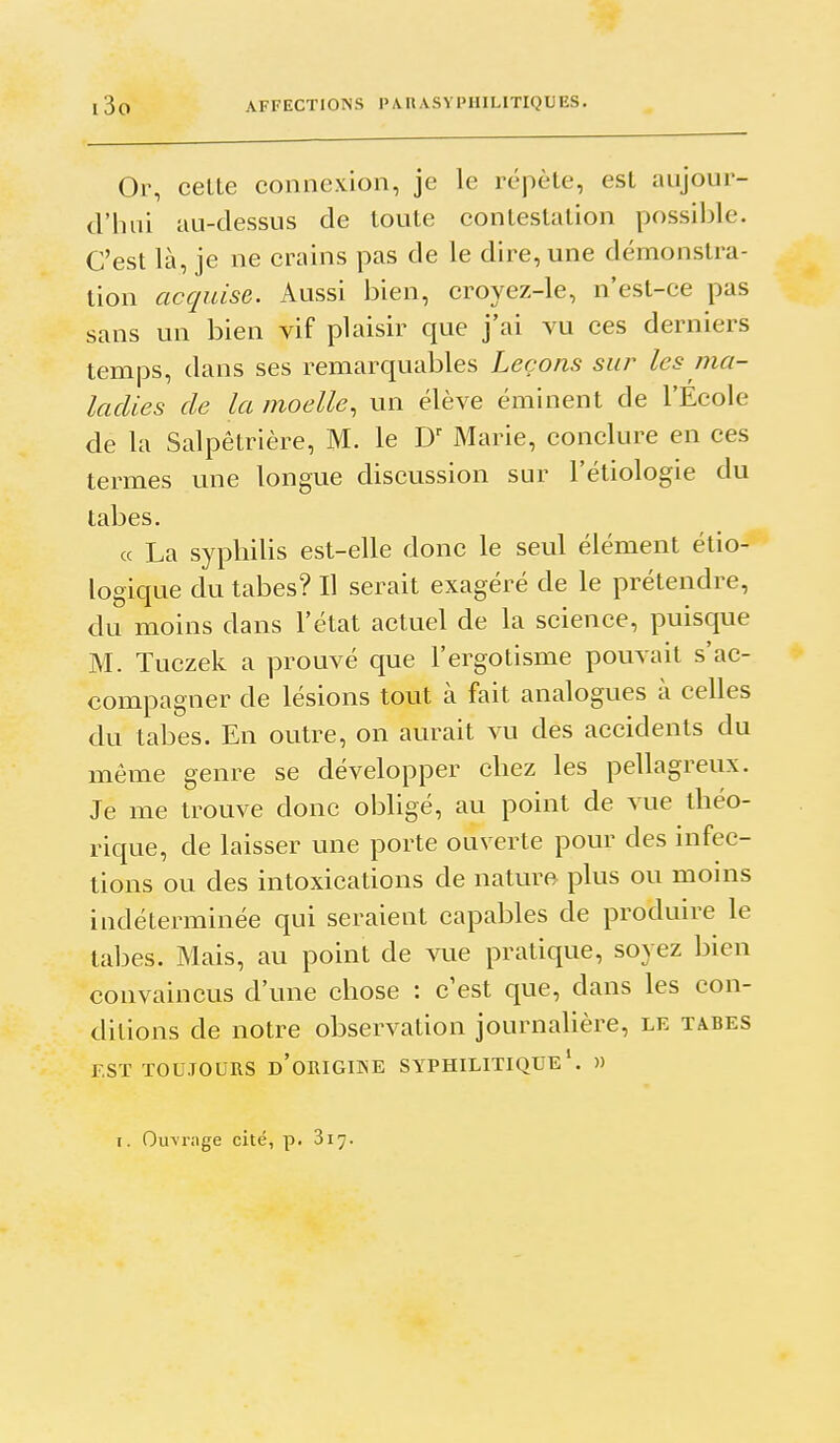 Or, celle connexion, je le répèle, est aujour- d'hui au-dessus de toute contestation possilile. C'est là, je ne crains pas de le dire, une démonstra- tion acquise. Aussi bien, croyez-le, n'est-ce pas sans un bien vif plaisir que j'ai vu ces derniers temps, dans ses remarquables Leçons sur les ma- ladies de la moelle, un élève éminent de l'Ecole de la Salpêlrière, M. le D Marie, conclure en ces termes une longue discussion sur l'étiologie du tabès. « La syphilis est-elle donc le seul élément élio- logique du tabès? Il serait exagéré de le prétendre, du moins dans l'état actuel de la science, puisque M. Tuczek a prouvé que l'ergotisme pouvait s'ac- compagner de lésions tout à fait analogues à celles du tabès. En outre, on aurait vu des accidents du même genre se développer chez les pellagreux. Je me trouve donc oijligé, au point de vue théo- rique, de laisser une porte ouverte pour des infec- tions ou des intoxications de nature plus ou mouis indéterminée qui seraient capables de produire le tabès. Mais, au point de VLie pratique, soyez bien convaincus d'une chose : c'est que, dans les con- ditions de notre observation journalière, le tabès EST TOUJOURS d'oRIGIKE SYPHILITIQUE*. »