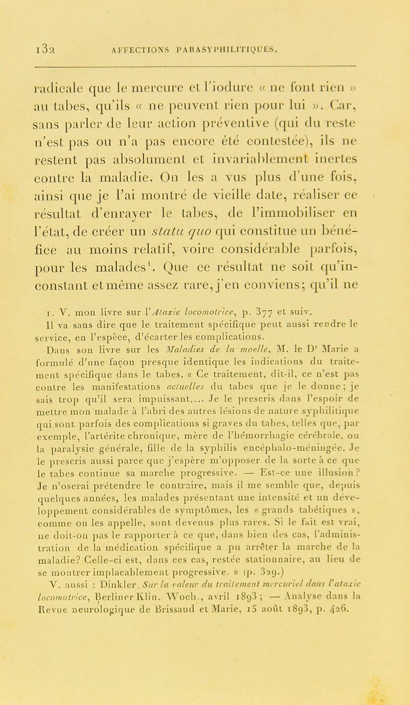 radicale que le mercure eL l'iodure « ne font rien » au labes, qu'ils « ne peuvent rien pour lui ». Car, sans parler de leur action préventive (qui du reste n'est pas ou n'a pas encore été contestée), ils ne restent pas absolument et invariablement inertes contre la maladie. On les a vus plus d'une fois, ainsi que je l'ai montré de vieille date, réaliser ce résultat d'enrayer le tabès, de l'immobiliser en l'état, de créer un statu quo qui constitue un béné- fice au moins relatif, voire considérable parfois, pour les malades'. Que ce résultat ne soit qu'in- constant et même assez rare, j'en conviens; qu'il ne I. V. mon livre sur VAlaxle locomotrice, p. 877 et suiv. 11 va sans dire que le traitement spécifique peut aussi rendre le service, en l'espèce, d'écarter les complications. Daus son livre sur les Maladies de la moelle, M. le D' Marie a formulé d'une façon presque identique les indications du traite- ment spécifique dans le tabès. « Ce traitement, dit-il, ce n'est pas contre les manifestations actuelles du tabès que je le donne; je sais trop qu'il sera impuissant Je le prescris dans l'espoir de mettre mon malade à l'abii dos autres lésions de nature sypliililique qui sont parfois des complicatious si graves du talies, telles que, par exemple, l'artérite chronique, mère de l'hémorrhagie cérébrale, ou la paralysie générale, fille de la syphilis encéplialo-méningée. Je le prescris aussi parce que j'espère m'opposer de la sorte à ce que le tabès continue sa marche progressive. — Est-ce une illusioii? Je n'oserai prétendre le contraire, mais il me semble que, depuis quelques années, les malades présentant une intensité et un déve- loppement considérables de symptômes, les « grands tabétiques », comme on les appelle, sont devenus plus rares. Si le fait est vrai, ne doit-on pas le rapporter à ce que, dans bien des cas, l'adminis- tration de la médication spécilique a pu arrêter la marche de la maladie? Celle-ci est, dans ces cas, restée stationnaire, au lieu de se montrer implacablement ]M'Ogressive. » |p. Sag.) V. aussi : Dinkler, Sur la râleur du traitement mrrciiricl dans l'ataxic locomotrice, Berlincr Klin. Woch., avril 1893; — Analyse dans la Revue neurolojjiquc de Brissaud et Marie, i5 août iSgS, p. 426.