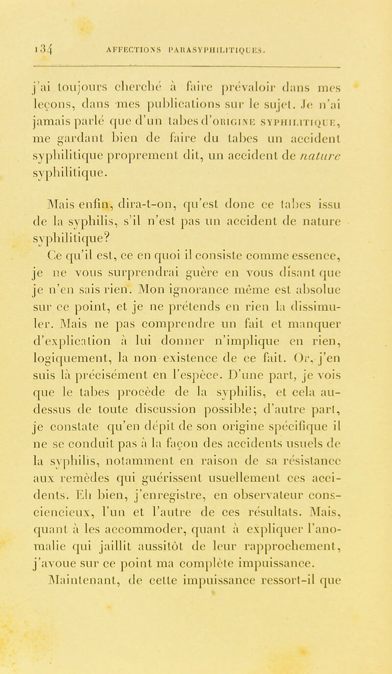 j'ai toujours cherché à faire prévaloir clans mes leçons, clans mes pui)licalions sur le sujet. Je n'ai jamais parlé c|ue d'un labes d'oiuoiNK syphiliticjuf,, me gardant bien de faire du tabès un accident syphiliticjue proprement dit, un accident de nature syphilitic|ue. Mais enfin, clira-t-on, f{u'est donc ce tabès issu de la syphilis, s'il n'est pas un accident de nature syphiliticjue? Ce qu'il est, ce en f|uoi il consiste comme essence, je ne vous surprendrai guère en vous disant cjue je n'en sais rien. Mon ignorance même est absolue sur ce point, et je ne prétends en rien la dissimu- ler. IMais ne pas comprendre un fait et manquer d'expllcnlion à lui donner n'implicjue en rien, logicjuement, la non existence de ce fait. Or, j'en suis là précisément en l'espèce. D'une part, je vois que le tabès procède de la syphilis, et cela au- dessus de toute discussion possible; d'autre part, je constate qu'en dépit de son origine spécifique il ne se conduit pas à la façon des accidents usuels de la svphilis, notamment en raison de sa résistance aux lemèdes qui guérissent usuellement ces acci- dents. Eli bien, j'enregistre, en observateur cons- ciencieux, l'un et l'autre de ces résultats. Mais, quant à les accommoder, quant à explic|uer l'ano- malie cj[ui jaillit aussitôt de Ic^ur rapprochement, j'avoue sur ce point ma complète impuissance. INIaintenant, de cette impuissance ressort-il que