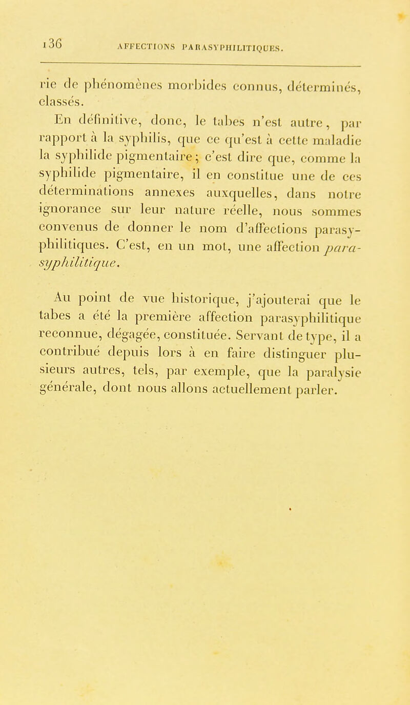 AFFECTIONS PAnASYPHILITIQUES. rie de phénomènes morbides connus, déterminés, classés. En définiLive, donc, le tabès n'est autre, par rapport à la syphilis, que ce qu'est à cette maladie la syphilide pigmentaire ; c'est dire que, comme la syphilide pigmentaire, il en constitue une de ces déterminations annexes auxquelles, dans notre ignorance sur leur nature réelle, nous sommes convenus de donner le nom d'affections parasy- philitiques. C'est, en un mot, une afFection para- syphilitique. Au point de vue historique, j'ajouterai que le tabès a été la première affection parasyphilitique reconnue, dégagée, constituée. Servant de type, il a contribué depuis lors à en faire distinguer plu- sieurs autres, tels, par exemple, que la paralysie générale, dont nous allons actuellement parler.