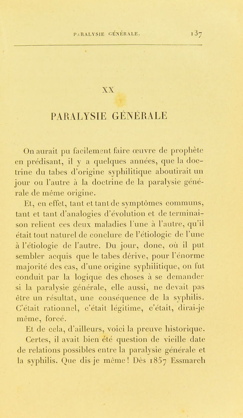 XX PARALYSIE GÉNÉRALE On aurait pu facilement faire œuvre de prophète en prédisant, il y a quelques années, que la doc- trine du tabès d'origine syphilitique aboutirait un jour ou l'autre à la doctrine de la paralysie géné- rale de même origine. Et, en effet, tant et tant de symptômes communs, tant et tant d'analogies d'évolution et de terminai- son relient ces deux maladies l'une à l'autre, qu'il était tout naturel de conclure de l'étiologie de l'une à l'étiologie de l'autre. Du jour, donc, où il put sembler acquis que le tabès dérive, pour l'énorme majorité des cas, d'une origine syphilitique, on fut conduit par la logique des choses à se demander si la paralysie générale, elle aussi, ne devait pas être un résultat, une conséquence de la syphilis. C'était rationnel, c'était légitime, c'était, dirai-je même, forcé. Et de cela, d'ailleurs, voici la preuve historique. Certes, il avait bien été question de vieille date de relations possibles entre la paralysie générale et la syphilis. Que dis je même! Dès 1857 Essmarch