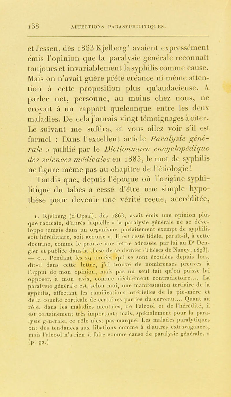 et Jessen, dès i863 Kjelberg ' avaient expressément émis l'opinion que la paralysie générale reconnaît toujours et invariablement la syphilis comme cause. Mais on n'avait guère prêté créance ni même atten- tion à cette proposition plus qu'audacieuse. A parler net, personne, au moins chez nous, ne croyait à un rapport quelconque entre les deux maladies. De celaj'aurais vingt témoignages à citer. Le suivant me suffira, et vous allez voir s'il est formel : Dans l'excellent article Paralysie géné- rale » publié par le Diclioniiaire encyclopédique des sciences médicales en i885, le mot de syphiUs ne figure même pas au chapitre de l'éliologie ! Tandis que, depuis l'époque où l'origine syphi- htique du tahes a cessé d'être une simple hypo- thèse pour devenir une vérité reçue, accréditée, I. Kjelberg (d'Upsal), dès i863, avait émis une opinion plus que radicale, d'après laquelle « la paralysie générale ne se déve- loppe jamais dans un organisme parfaiiemeut exempt de sypliilis soit héréditaire, soit acquise ». Il est resté fidèle, paraît-il, à cette doctrine, comme le prouve une lettre adressée par lui au D' Beu- gler et publiée dans la thèse de ce dernier (Thèses de Nancy, iSgS). — «... Pendant les 29 années qui se sont écoulées depuis lors, dit-il dans cette lettre, j'ai trouvé de nombreuses preuves à l'appui de mon opinion, mais pas uu seul fait qu'on puisse lui opposer, à mon avis, comme décidément contradictoire.... La paralysie générale est, selon moi, une manifestation tertiaire de la sypliilis, affectant les ramifications artérielles de la pie-mère et de la couche corticale de certaines parties du cerveau.... Quant au rôle, dans les maladies mentales, de l'alcool et de l'hérédité, il est certainement très important; mais, spécialement pour la para- lysie générale, ce rôle n'est pas marqué. Les malades paralytiques ont des tendances aux libations comme à d'autres extravagances, mais l'alcool n'a rien à faire comme cause de paralysie générale. » (p. 92.)