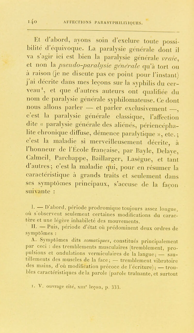 Et d'abord, ayons soin d'exclure toute possi- bilité d'équivoque. La paralysie générale dont il va s'agir ici est bien la paralysie générale vraie^ et non la pseudo-paralysie générale qu'à tort ou à raison (je ne discute pas ce point pour l'inslant) j'ai décrite dans mes leçons sur la sy philis du cer- veau*, et que d'autres auteurs ont qualifiée du nom de paralysie générale syphilomateuse. Ce dont nous allons parler — et parler exclusivement , c'est la paralysie générale classique, l'affection dite « paralysie générale des aliénés, périencépha- lite chronique diffuse, démence paralytique », etc. ; c'est la maladie si merveilleusement décrite, à l'honneur de l'École française, par Bayle, Délaye, Calmeil, Parchappe, Baillarger, Lasègue, et tant d'autres; c'est la maladie qui, pour en résumer la caractéristique à grands traits et seulement dans ses symptômes principaux, s'accuse de la façon suivante : y — n'abord, période prodromique toujours assez longue, où s'observent seulement certaines modifications du carac- tère et une légère inhabileté des mouvements. II- — Puis, période d'état où prédominent deux ordres de symptômes : A. Symptômes dits somaliques, constitués principalement par ceci : des tremblements musculaires (tremblement, pro- pulsions et ondulations vermiculaires de la langue; — sau- tillements des muscles de la face; — tremblement vibratoire des mains, d'où modification précoce de l'écriture); — ti-ou- bles caractéi'istiques delà parole (parole traînante, et surtout