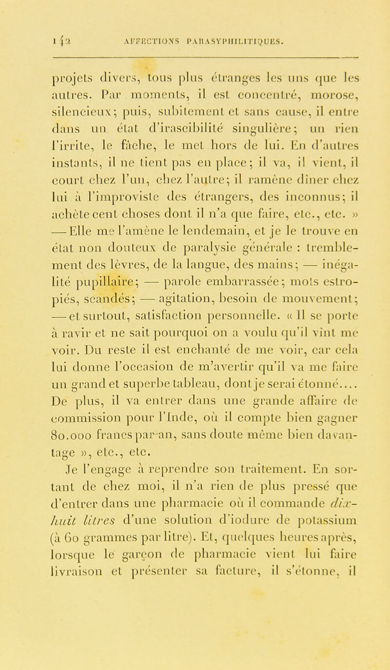 projets divers, tous plus étranges les uns que les autres. Par moments, il est concentré, morose, silencieux; puis, subitement et sans cause, il entre dans vm état d'irascibilité singulière; un rien l'irrite, le fàclie, le mot hors de lui. En d'autres instants, il ne tient pas en place; il va, il vient, il court chez l'un, chez l'autre; il ramène dîner chez lui à l'improvisle des étrangers, des inconnus; il achète cent choses dont il n'a que faire, etc., etc. » — Elle me l'amène le lendemain, et je le trouve en état non douteux de paralysie générale : tremble- ment des lèvres, de la langue, des mains; — inéga- lité pupillaire; — parole embarrassée; mois estro- piés, scandés; — agitation, besoin de mouvement; — et surtout, satisfaction personnelle. ((Il se porte à ravir et ne sait pourquoi on a voulu qu'il vînt me voir. Du reste il est enchanté de me voir, car cela lui donne l'occasion de m'avertir qu'il va me faire un grand et superbe tableau, dont je serai étonné De plus, il va entrer dans une grande aflaire de commission pour l'Inde, où il compte bien gagner 80.000 francs par an, sans doute même bien dav an- tage », etc., etc. Je l'engage à reprendre son traitement. En sor- tant de chez moi, il n'a rien de plus pressé que d'entrer dans une pharmacie où il commande dix- huit litres d'une solution d'iodure de potassium (à 60 grammes par litre). Et, quelques heures après, lorsque le garçon de pharmacie vient lui faire livraison et présenter sa facture, il s'étonne, il