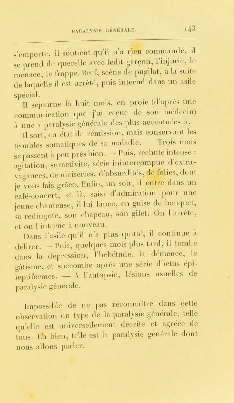 s'emporte, il soutient qu'il u'a rien commandé, il se prend de querelle avec ledit garçon, l'injurie, le menace, le frappe. Bref, scène de pugilat, à la suite de laquelle il est arrêté, puis interné dans un asile spécial. Il séjourne là huit mois, en proie (d'après une communication que j'ai reçue de son médecin) à une « paralysie générale des plus accentuées ». 11 sort, en état de rémission, mais conservant les troubles somatiques de sa maladie. — Trois mois se passent à peu près bien. — Puis, rechute intense : agitation, suractivité, série ininterrompue d'extra- vagances, de niaiseries, d'absurdités, de folies, dont je vous fais grâce. Enfin, un soir, il entre dans un café-concert, et là, saisi d'admiration pour une jeune chanteuse, il lui lance, en guise de bouquet, sa redingote, son chapeau, son gilet. On l'arrête, et on l'interne à nouveau. Dans l'asile qu'd n'a plus quitté, il continue à délirer. Puis, quelques mois plus tard, il tombe dans la dépression, l'hébétude, la démence, le t^âtisme, et succombe après une série d'ictus épi- fepliformes. — A l'autopsie, lésions usuelles de paralysie générale. Impossible de ne pas reconnaître dans cette observation un type de la paralysie générale, telle qu'elle est universellement décrite et agréée de tous. Eh bien, telle est la paralysie générale dont nous allons parler.