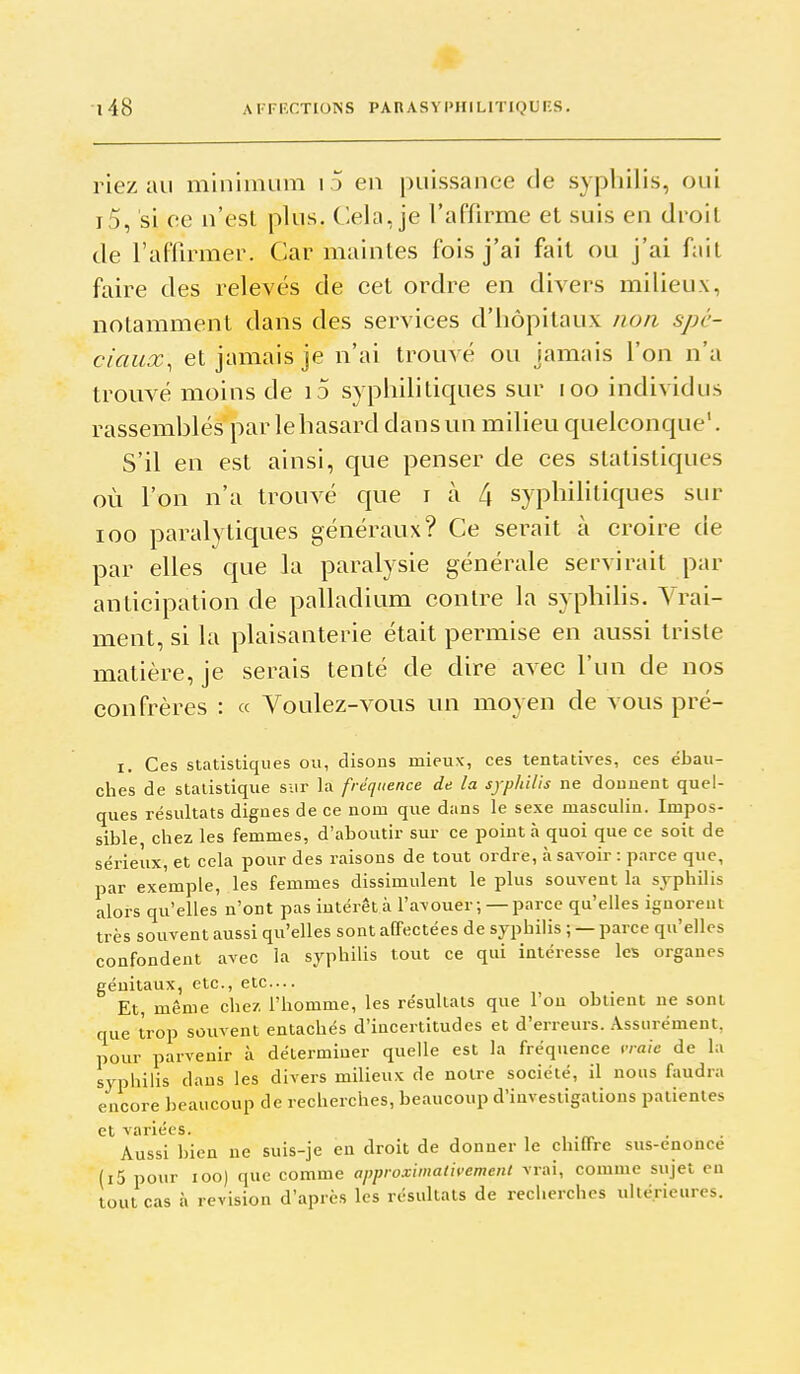 riez au minimum i .) en puissance de sypliilis, oui i5, si ee n'est plus. Clela, je l'affirme et suis en droit de l'aflirmer. Car maintes fois j'ai fait ou j'ai fait faire des relevés de cet ordre en divers milieux, notamment dans des services d'hôpitaux non spé- ciaux, et jamais je n'ai trouvé ou jamais l'on n'a trouvé moins de i5 syphilitiques sur loo individus rassemblés par lehasard dans un milieu quelconque'. S'il en est ainsi, que penser de ces statistiques où l'on n'a trouvé que i à 4 syphilitiques sur loo paralytiques généraux? Ce serait à croire de par elles que la paralysie générale servirait par anticipation de palladium contre la syphihs. Vrai- ment, si la plaisanterie était permise en aussi triste matière, je serais tenté de dire avec l'un de nos confrères : « Voulez-vous un moyen de vous pré- I. Ces statistiques ou, disons mieux, ces tentatives, ces ébau- ches de statistique sur la fréquence de la syphilis ne donnent quel- ques résultats dignes de ce nom que dans le sexe masculin. Impos- sible chez les femmes, d'aboutir sur ce point à quoi que ce soit de sérieux, et cela pour des raisons de tout ordre, à savoir : parce que, par exemple, les femmes dissimulent le plus souvent la sjphilis alors qu'elles n'ont pas intérêt à l'avouer; — parce qu'elles ignorent très souvent aussi qu'elles sont affectées de syphilis ; — parce qu'elles confondent avec la syphihs tout ce qui intéresse les organes génitaux, etc., etc.... Et, même chez, l'homme, les résultais que l'on obtient ne sont que trop souvent entachés d'incertitudes et d'erreurs. Assurément, pour parvenir à déterminer quelle est la fréquence vraie de la syphilis dans les divers milieux de notre société, il nous faudra encore beaucoup de recherches, beaucoup d'investigations patientes et variées. Aussi bien ne suis-je en droit de donner le chiffre sus-enonce (i5 pour lOO) que comme approximativement vrai, comme sujet en tout cas à revision d'après les résultats de recherches ultérieures.