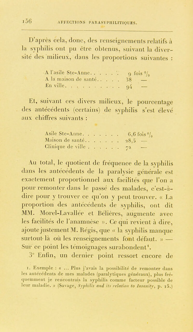 D'après cela, donc, des renseignements relatifs à la syphilis ont pu être obtenus, suivant la diver- sité des milieux, dans les proportions suivantes : A l'asile Ste-Anne '. q fois % A la maison de santé 38 — En ville. . g4 — Et, suivant ces divers milieux, le pourcentage des antécédents (certains) de syphilis s'est élevé aux chiffres suivants : Asile Ste-Aime 6,6 fois /^ Maison de santé 28,5 ■— Clinique de ville ^2 — Au total, le quotient de fréquence de la syphilis dans les antécédents de la paralysie générale est exactement proportionnel aux facilités que l'on a pour remonter dans le passé des malades, c'est-à- dire pour y trouver ce qu'on y peut trouver. « La proportion des antécédents de syphilis, ont dit MM. Morel-Lavallée et Bélières, augmente avec les facilités de l'anamnèse ». Ce qui revient à dire, ajoute justement M. Régis, que « la syphilis manque surtout- là où les renseignements font défaut. » — Sur ce point les témoignages surabondent*. 3 Enfin, un dernier point ressort encore de I. Exemple : « ... Plus j'avais la possibilité de remonter dans les antécédents de mes malades (paralytiques généraux), plus fré- quemment je rencontrais la syphilis comme facteur possible de leur maladie. » (Savage, Srp/iilis and ils relation to Insanitj, p. i5.)