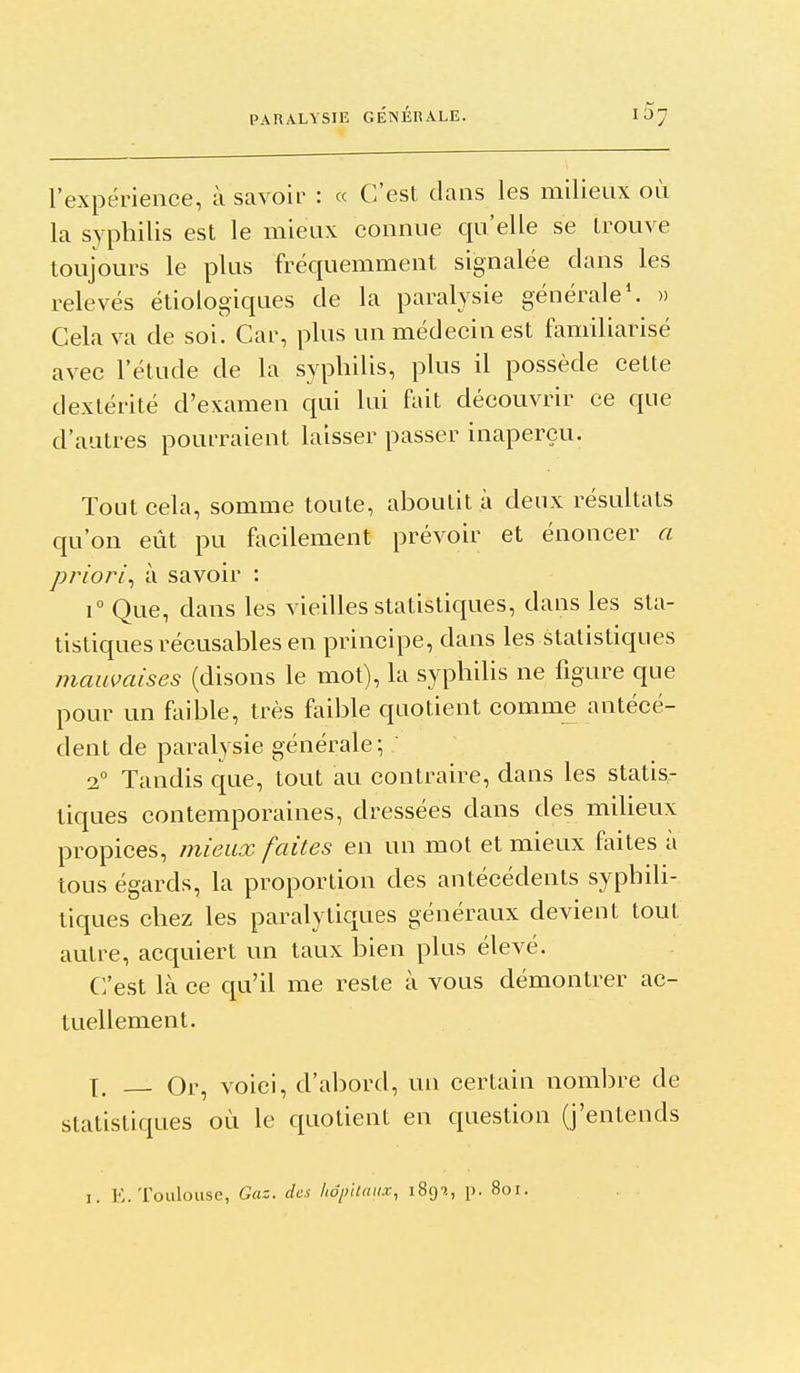 PARALYSIE GÉNÉRALE. l'expérience, à savoir : « C'est dans les milieux où la syphilis est le mieax connue qu'elle se trouve toujours le plus fréquemment signalée dans les relevés étiologiques de la paralysie générale'. » Cela va de soi. Car, plus un médecin est familiarisé avec l'étude de la syphilis, plus il possède cette dextérité d'examen qui lui fait découvrir ce que d'autres pourraient laisser passer inaperçu. Tout cela, somme toute, ahoutit à deux résultats qu'on eût pu facilement prévoir et énoncer a priori., à savoir : 1° Que, dans les vieilles statistiques, dans les sta- tistiques récusables en principe, dans les statistiques maumises (disons le mot), la syphilis ne figure que pour un fliible, très faible quotient comme antécé- dent de paralysie générale; 2° Tandis que, tout au contraire, dans les statis- tiques contemporaines, dressées dans des miheux propices, mieux faites en un mot et mieux faites à tous égards, la proportion des antécédents syphili- tiques chez les paralytiques généraux devient tout autre, acquiert un taux bien plus élevé. Crest là ce qu'il me reste à vous démontrer ac- tuellement. X. Or, voici, d'abord, un certain nombre de statistiques où le quotient en question (j'entends I. E.Toulouse, Gaz. des hôpitaux, iSg'»., p. 8oi.