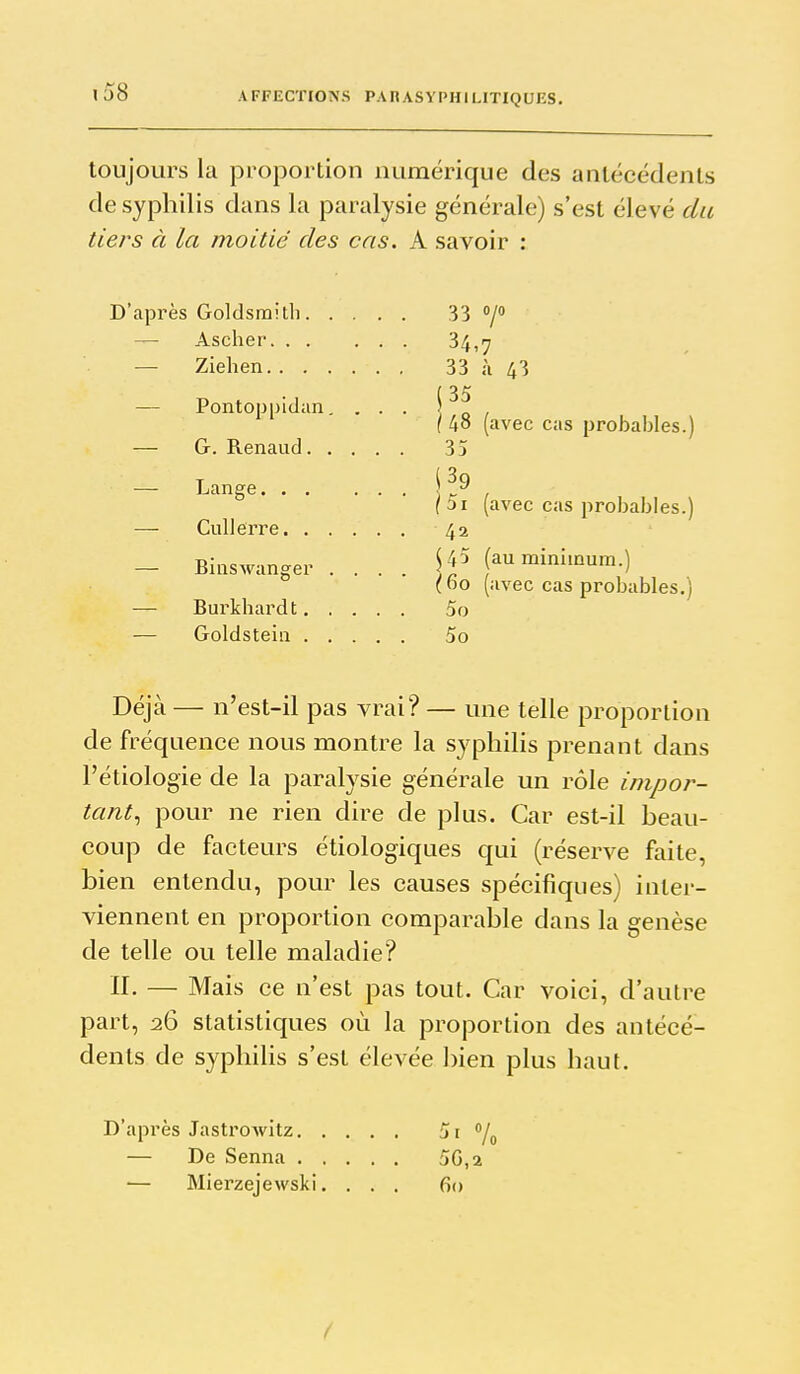 xj8 toujours la proportion numérique des antécédents de syphilis dans la paralysie générale) s'est élevé du tiers à la moitié des cas. A savoir ; D'après Goldsraith 33 7» — Ascher 34,7 — Ziehen 33 ù 43 ( 35 — Pontoppidan. ... \ o 1 ( 48 (avec cas probables.) — G. Renaud 35 — Lange i ?^ / (5i {avec cas probables.) — Cullerre 42 — Binswanger .... f^ ^i'^^-) (ho (avec cas probables.) — Burkhardt 5o — Goldsteiii 5o Déjà — n'est-il pas vrai? — une telle proportion de fréquence nous montre la syphilis prenant dans l'étiologie de la paralysie générale un rôle impor- tant^ pour ne rien dire de plus. Car est-il beau- coup de facteurs étiologiques qui (réserve faite, bien entendu, pour les causes spécifiques) inter- viennent en proportion comparable dans la genèse de telle ou telle maladie? n. — Mais ce n'est pas tout. Car voici, d'autre part, 26 statistiques où la proportion des antécé- dents de syphilis s'est élevée bien plus haut. D'après Jastrowitz 7o — De Senna 5G,2 — Mierzejevvski. ... 60