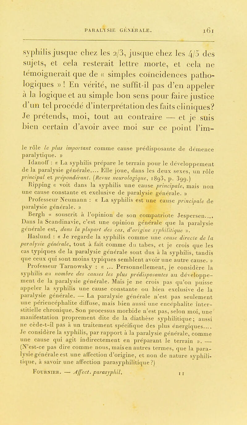 PAIIALVSIE GliNEItALE. syphilis jusque chez les 2/3, jusque chez les 4/5 des sujets, et cela resterait lettre morte, et cela ne témoignerait que de a simples coïncidences patho- logiques » ! En vérité, ne suffit-il pas d'en appeler à la logic|ue et au simple bon sens pour faire justice d'un tel procédé d'interprétation des faits cliniques? Je prétends, moi, tout au contraire — et je suis bien certain d'avoir avec moi sur ce point l'im- le rôle le plus important comme cause j)rédisposaiite de démence jaaraljtique. » Idauolf : « La syphilis prépare le terrain pour le développement de la paralysie générale.... Elle joue, dans les deux sexes, un rôle principal et prépondérant. [Revue neurologique, iSgS, p. Sgg.) Ripping « voit dans la syphilis une cause principale, mais non une cause constante et exclusive de paralysie générale. » Professeur Neumann : « La syphilis est une cause principale de paralysie générale. » Bergh « souscrit à l'opinion de son compatriote Jespersen.... Dans la Scandinavie, c'est tine opinion générale que la paralysie générale est, dans la plupart des cas, d'origine sypIiiHticjue ». Haslund : « Je regarde la syphilis comme une cause directe de la paralysie générale, tout à fait comme du tahes, et je crois que les cas typiques de la paralysie générale sont dus à la syphilis, tandis que ceux qui sont moins typiques semblent avoir une autre cause. » Professeur Tarnowsky : «... Personnellement, je considère la syphilis au nombre des causes les plus prédisposantes au développe- ment de la paralysie générale. Mais je ne crois pas qu'on puisse appeler la syphilis une cause constante ou bien exclusive de la paralysie générale. — La paralysie générale n'est pas seulement une périencéphalite diffuse, mais bien aussi une encéphalite inter- stitielle chronique. Son processus morbide n'est pas, selon moi, une' manifestation proprement dite de la diathèse syphilitique; aussi ne cède-t-il pas à un traitement spécifiqiie des plus énergiques.... Je considère la syphilis, par rapport à la paralysie générale, comme une cause qui agit indirectement en préparant le terrain ». (N'est-ce pas dire comme nous, mais en autres termes, que la para- lysie générale est une affection d'origine, et non de nature syphili- tique, à savoir une affection parasyphilitique ?) FouHNiER. — yf/fect. parasjphil, i j